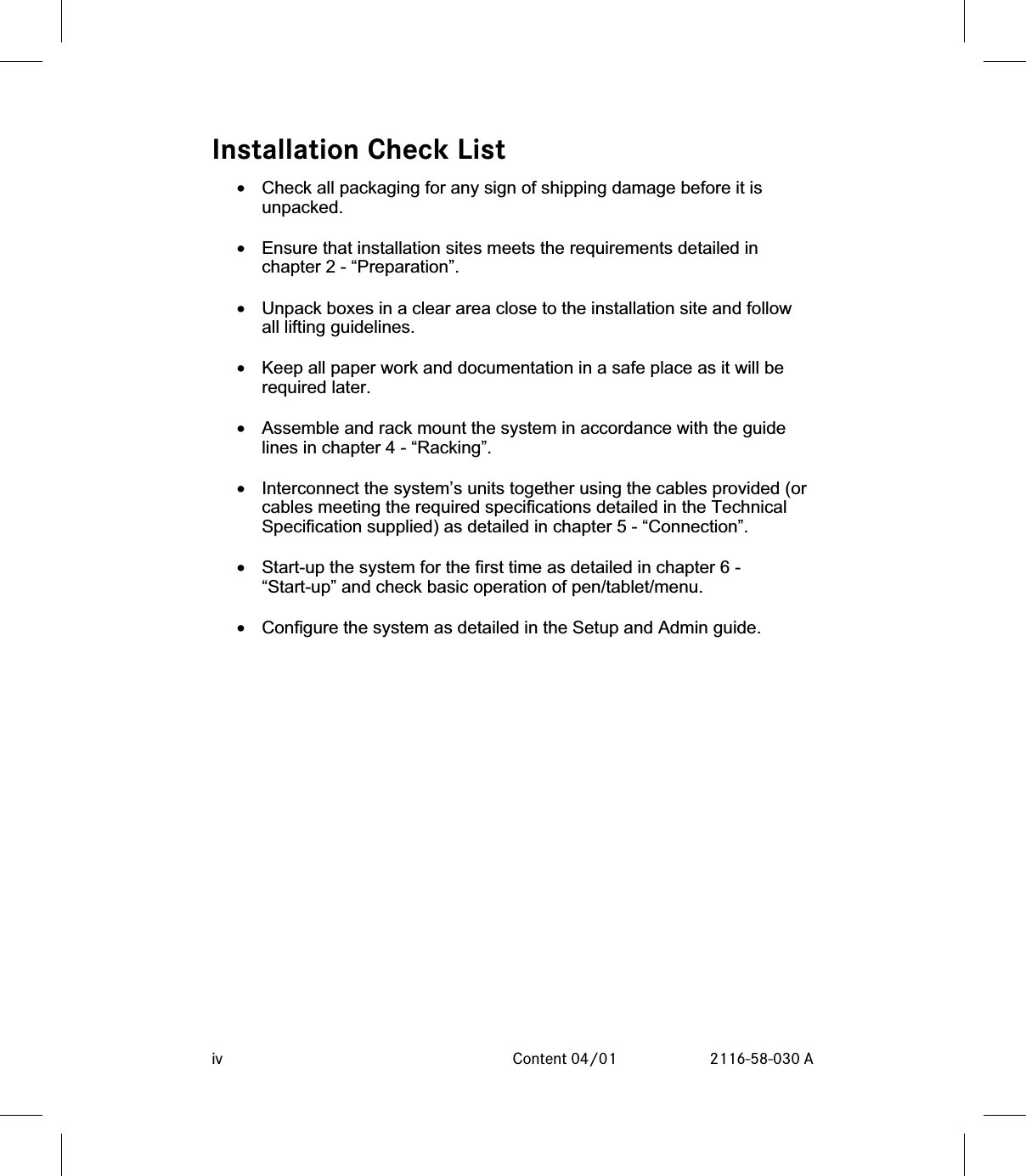 Installation Check List•Check all packaging for any sign of shipping damage before it isunpacked.•Ensure that installation sites meets the requirements detailed inchapter 2 - “Preparation”.•Unpack boxes in a clear area close to the installation site and followall lifting guidelines.•Keep all paper work and documentation in a safe place as it will berequired later.•Assemble and rack mount the system in accordance with the guidelines in chapter 4 - “Racking”.•Interconnect the system’s units together using the cables provided (orcables meeting the required specifications detailed in the TechnicalSpecification supplied) as detailed in chapter 5 - “Connection”.•Start-up the system for the first time as detailed in chapter 6 -“Start-up” and check basic operation of pen/tablet/menu.•Configure the system as detailed in the Setup and Admin guide.iv Content 04/01 2116-58-030 A