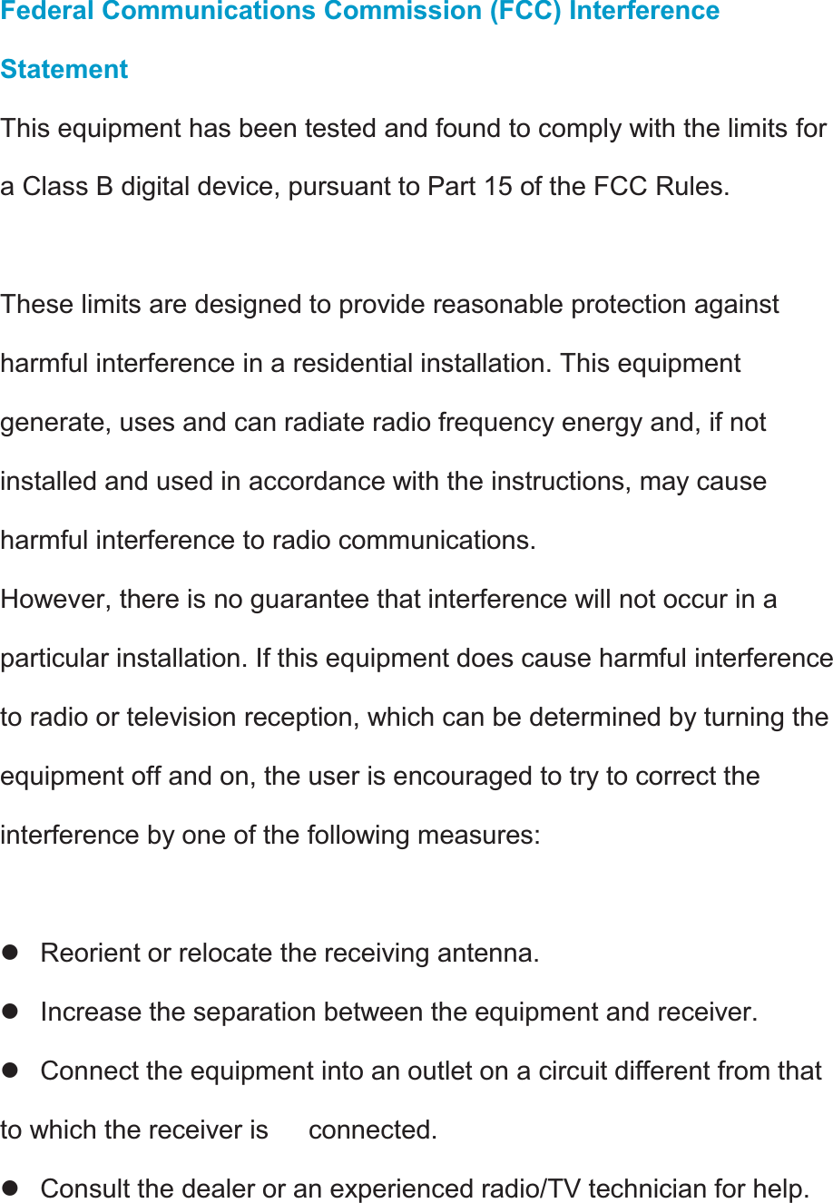 Federal Communications Commission (FCC) Interference Statement This equipment has been tested and found to comply with the limits for a Class B digital device, pursuant to Part 15 of the FCC Rules.  These limits are designed to provide reasonable protection against harmful interference in a residential installation. This equipment generate, uses and can radiate radio frequency energy and, if not installed and used in accordance with the instructions, may cause harmful interference to radio communications. However, there is no guarantee that interference will not occur in a particular installation. If this equipment does cause harmful interference to radio or television reception, which can be determined by turning the equipment off and on, the user is encouraged to try to correct the interference by one of the following measures:  z  Reorient or relocate the receiving antenna. z  Increase the separation between the equipment and receiver. z  Connect the equipment into an outlet on a circuit different from that to which the receiver is      connected. z  Consult the dealer or an experienced radio/TV technician for help.  
