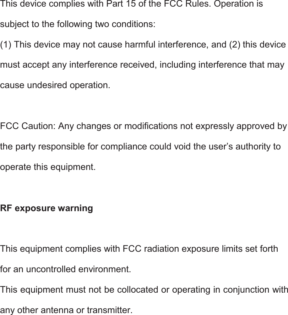 This device complies with Part 15 of the FCC Rules. Operation is subject to the following two conditions: (1) This device may not cause harmful interference, and (2) this device must accept any interference received, including interference that may cause undesired operation.  FCC Caution: Any changes or modifications not expressly approved by the party responsible for compliance could void the user’s authority to operate this equipment.  RF exposure warning  This equipment complies with FCC radiation exposure limits set forth for an uncontrolled environment. This equipment must not be collocated or operating in conjunction with any other antenna or transmitter.   