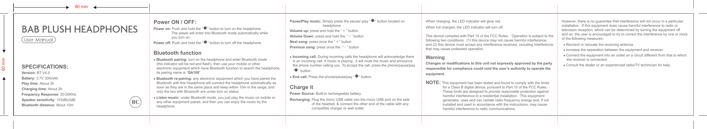 Power ON / OFF:Power on: Push and hold the “●” button to turn on the headphone.                  The player will enter into Bluetooth mode automatically while                   you turn on.Power off: Push and hold the “●” button to turn off the headphone.Bluetooth function● Bluetooth pairing: turn on the headphone and enter Bluetooth mode    (the indicator will be red and flash), then use your mobile or other    electronic equipment which have Bluetooth function to search the headphone,    its pairing name is “QA100”.● Bluetooth re-pairing: any electronic equipment which you have paired the    Bluetooth with this headphone will connect the headphone automatically as    soon as they are in the same place and keep within 10m in the range, and    only the two with Bluetooth are under turn on status.● Listen music: under Bluetooth mode, you just play the music on mobile or    any other equipment paired, and then you can enjoy the music by the    headphone.60 mm80 mmPause/Play music: Simply press the pause/ play “●” button located on                                  headphone   Volume up: press and hold the “ + ” buttonVolume Down: press and hold the  “ - ” buttonNext song: press once the “ + ” buttonPrevious song: press once the  “ - ” button● Incoming call: During incoming calls the headphone will acknowledge there    is an incoming call. If music is playing , it will mute the music and announce    the phone number calling you .To accept the call, press the phone/pause/pay    “●” button.● End call: Press the phone/pause/pay “●” button.Charge itPower Source: Built-in rechargeable battery.Recharging: Plug the micro USB cable into the micro USB port on the side                       of the headset, &amp; connect the other end of the cable with any                       compatible charger or wall outlet.When charging, the LED indicator will glow red.When full charged, the LED indicator will turn off.This device complies with Part 15 of the FCC Rules.   Operation is subject to the following two conditions:  (1) this device may not cause harmful interference, and (2) this device must accept any interference received, including interference that may cause undesired operation.WarningChanges or modifications to this unit not expressly approved by the party responsible for compliance could void the user’s authority to operate the equipment.NOTE: This equipment has been tested and found to comply with the limits                  for a Class B digital device, pursuant to Part 15 of the FCC Rules.                   These limits are designed to provide reasonable protection against                  harmful interference in a residential installation.  This equipment                  generates, uses and can radiate radio frequency energy and, if not                  installed and used in accordance with the instructions, may cause                  harmful interference to radio communications.However, there is no guarantee that interference will not occur in a particular installation.  If this equipment does cause harmful interference to radio or television reception, which can be determined by turning the equipment off and on, the user is encouraged to try to correct the interference by one or more of the following measures:  ● Reorient or relocate the receiving antenna.  ● Increase the separation between the equipment and receiver.  ● Connect the equipment into an outlet on a circuit different from that to which      the receiver is connected.  ● Consult the dealer or an experienced radio/TV technician for help.SPECIFICATIONS:Version: BT V4.0Battery: 3.7V 300mAhPlay time: About 3hCharging time: About 2hFrequency Response: 20-20KHzSpeaker sensitivity: 103dB±3dBBluetooth distance: About 10m