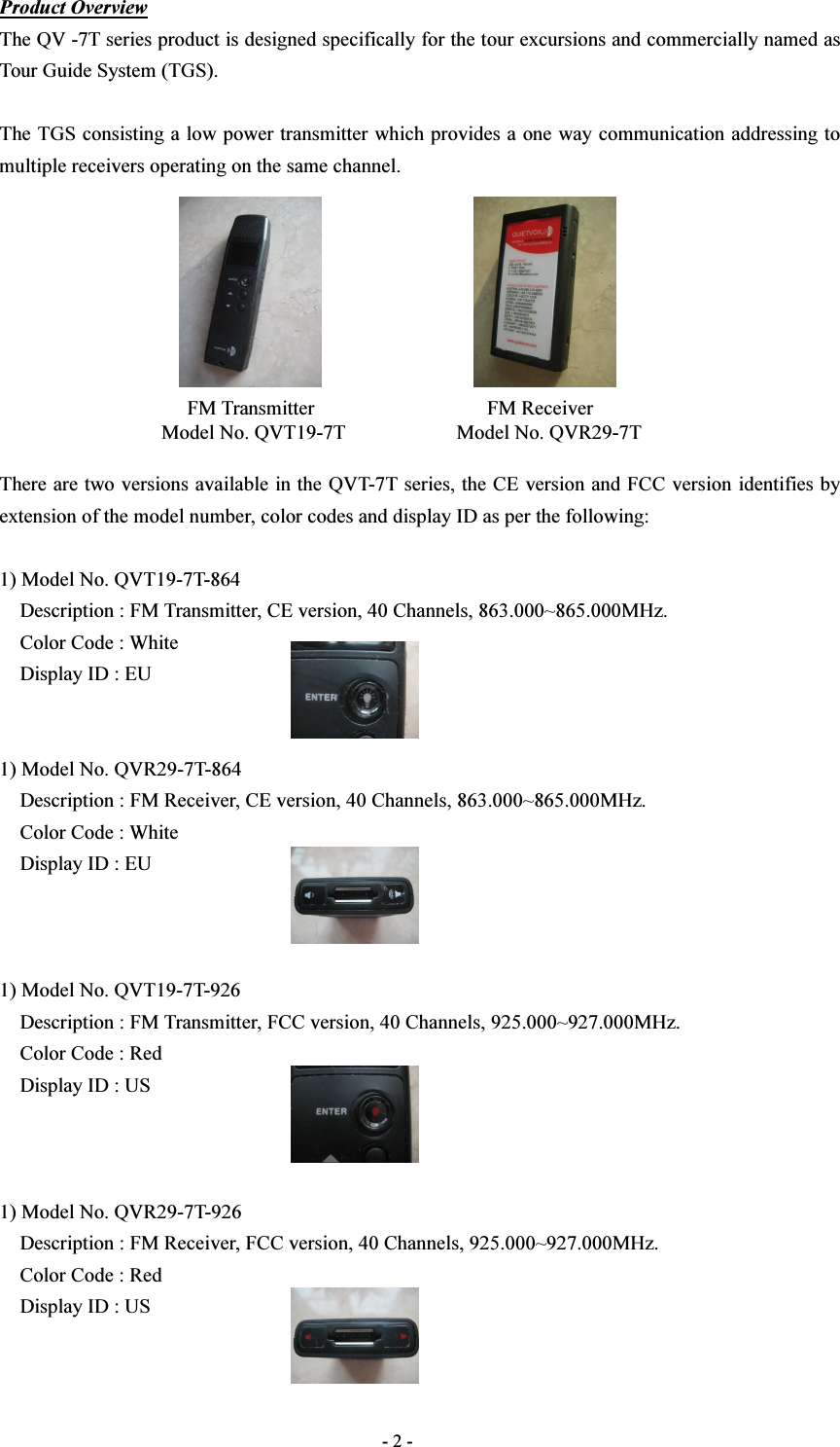  - 2 - Product Overview The QV -7T series product is designed specifically for the tour excursions and commercially named as Tour Guide System (TGS).  The TGS consisting a low power transmitter which provides a one way communication addressing to multiple receivers operating on the same channel.                       FM Transmitter                                  FM Receiver Model No. QVT19-7T                      Model No. QVR29-7T  There are two versions available in the QVT-7T series, the CE version and FCC version identifies by extension of the model number, color codes and display ID as per the following:  1) Model No. QVT19-7T-864       Description : FM Transmitter, CE version, 40 Channels, 863.000~865.000MHz.     Color Code : White       Display ID : EU   1) Model No. QVR29-7T-864       Description : FM Receiver, CE version, 40 Channels, 863.000~865.000MHz.     Color Code : White       Display ID : EU    1) Model No. QVT19-7T-926       Description : FM Transmitter, FCC version, 40 Channels, 925.000~927.000MHz.     Color Code : Red       Display ID : US    1) Model No. QVR29-7T-926       Description : FM Receiver, FCC version, 40 Channels, 925.000~927.000MHz.     Color Code : Red       Display ID : US   