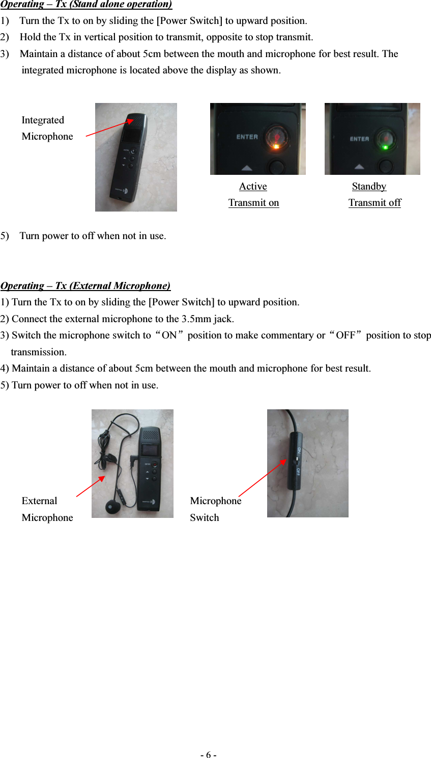  - 6 - Operating – Tx (Stand alone operation) 1) Turn the Tx to on by sliding the [Power Switch] to upward position. 2)    Hold the Tx in vertical position to transmit, opposite to stop transmit. 3)    Maintain a distance of about 5cm between the mouth and microphone for best result. The integrated microphone is located above the display as shown.           Integrated         Microphone                                                                                                                                                                 Active                                Standby                                                                                       Transmit on                          Transmit off  5) Turn power to off when not in use.   Operating – Tx (External Microphone) 1) Turn the Tx to on by sliding the [Power Switch] to upward position. 2) Connect the external microphone to the 3.5mm jack.   3) Switch the microphone switch to“ON”position to make commentary or“OFF”position to stop     transmission. 4) Maintain a distance of about 5cm between the mouth and microphone for best result. 5) Turn power to off when not in use.               External                                                  Microphone         Microphone                                            Switch               