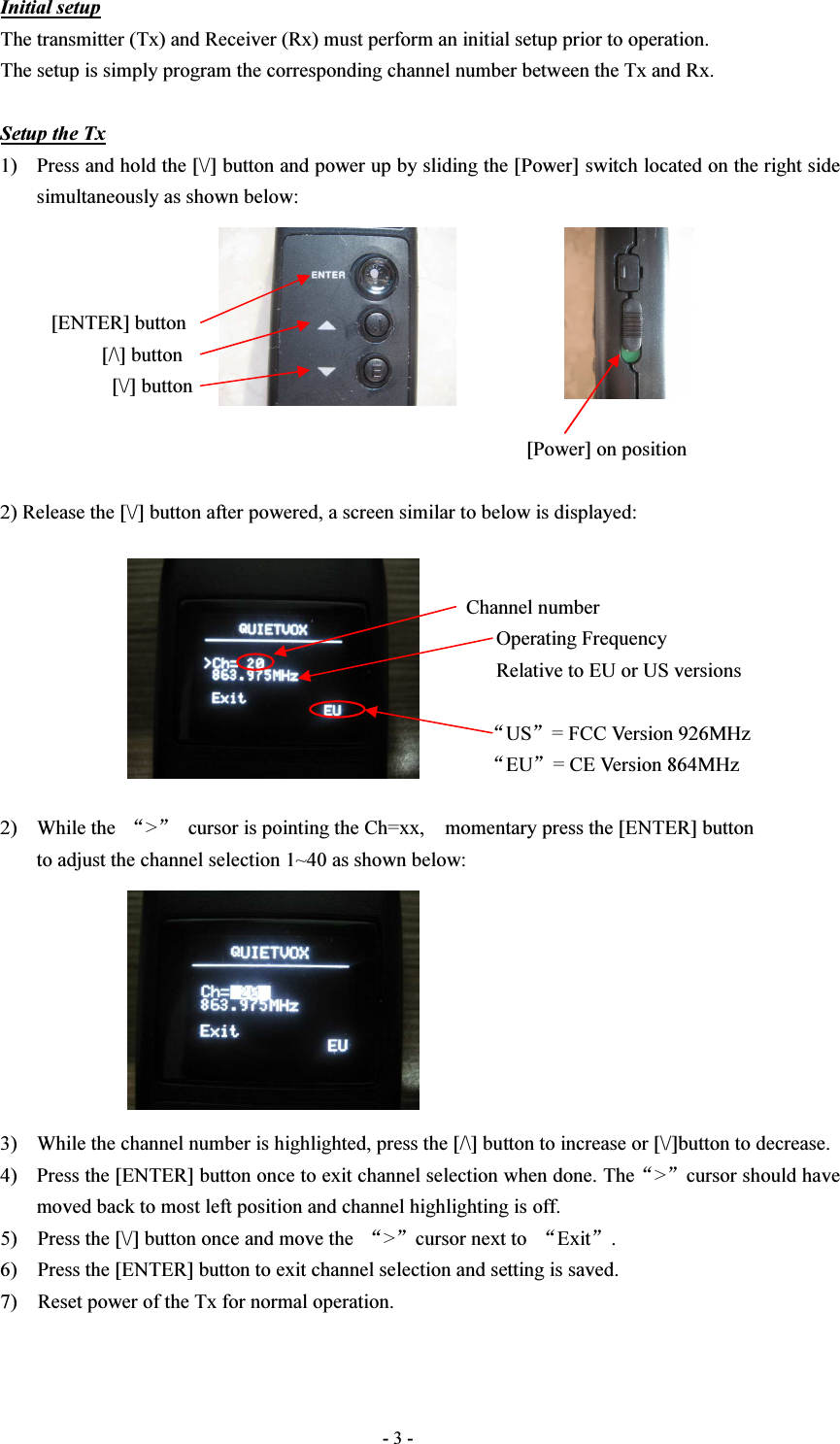  - 3 - Initial setup The transmitter (Tx) and Receiver (Rx) must perform an initial setup prior to operation. The setup is simply program the corresponding channel number between the Tx and Rx.  Setup the Tx 1) Press and hold the [\/] button and power up by sliding the [Power] switch located on the right side simultaneously as shown below:              [ENTER] button                     [/\] button                       [\/] button                                                                                                          [Power] on position  2) Release the [\/] button after powered, a screen similar to below is displayed:                                                                                               Channel number                                                                                                   Operating Frequency                                                                                                   Relative to EU or US versions                                                                                                                                                                                                              “US”= FCC Version 926MHz                                                 “EU”= CE Version 864MHz  2) While the  “&gt;”  cursor is pointing the Ch=xx,    momentary press the [ENTER] button to adjust the channel selection 1~40 as shown below:         3) While the channel number is highlighted, press the [/\] button to increase or [\/]button to decrease. 4) Press the [ENTER] button once to exit channel selection when done. The“&gt;”cursor should have moved back to most left position and channel highlighting is off. 5)    Press the [\/] button once and move the  “&gt;”cursor next to  “Exit”. 6)    Press the [ENTER] button to exit channel selection and setting is saved. 7)    Reset power of the Tx for normal operation.   