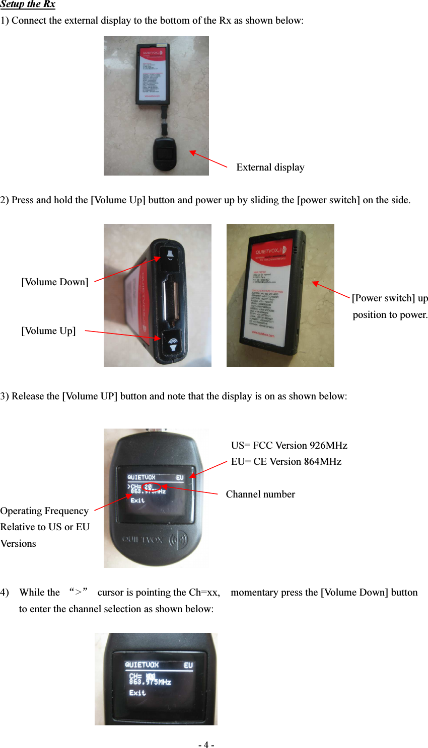  - 4 - Setup the Rx 1) Connect the external display to the bottom of the Rx as shown below:                                                                                                   External display  2) Press and hold the [Volume Up] button and power up by sliding the [power switch] on the side.             [Volume Down]                                                                                                                                       [Power switch] up position to power.         [Volume Up]    3) Release the [Volume UP] button and note that the display is on as shown below:                                                                                           US= FCC Version 926MHz                                                                                         EU= CE Version 864MHz                                                                                                                                   Channel number Operating Frequency Relative to US or EU Versions   4) While the  “&gt;”  cursor is pointing the Ch=xx,    momentary press the [Volume Down] button to enter the channel selection as shown below:       