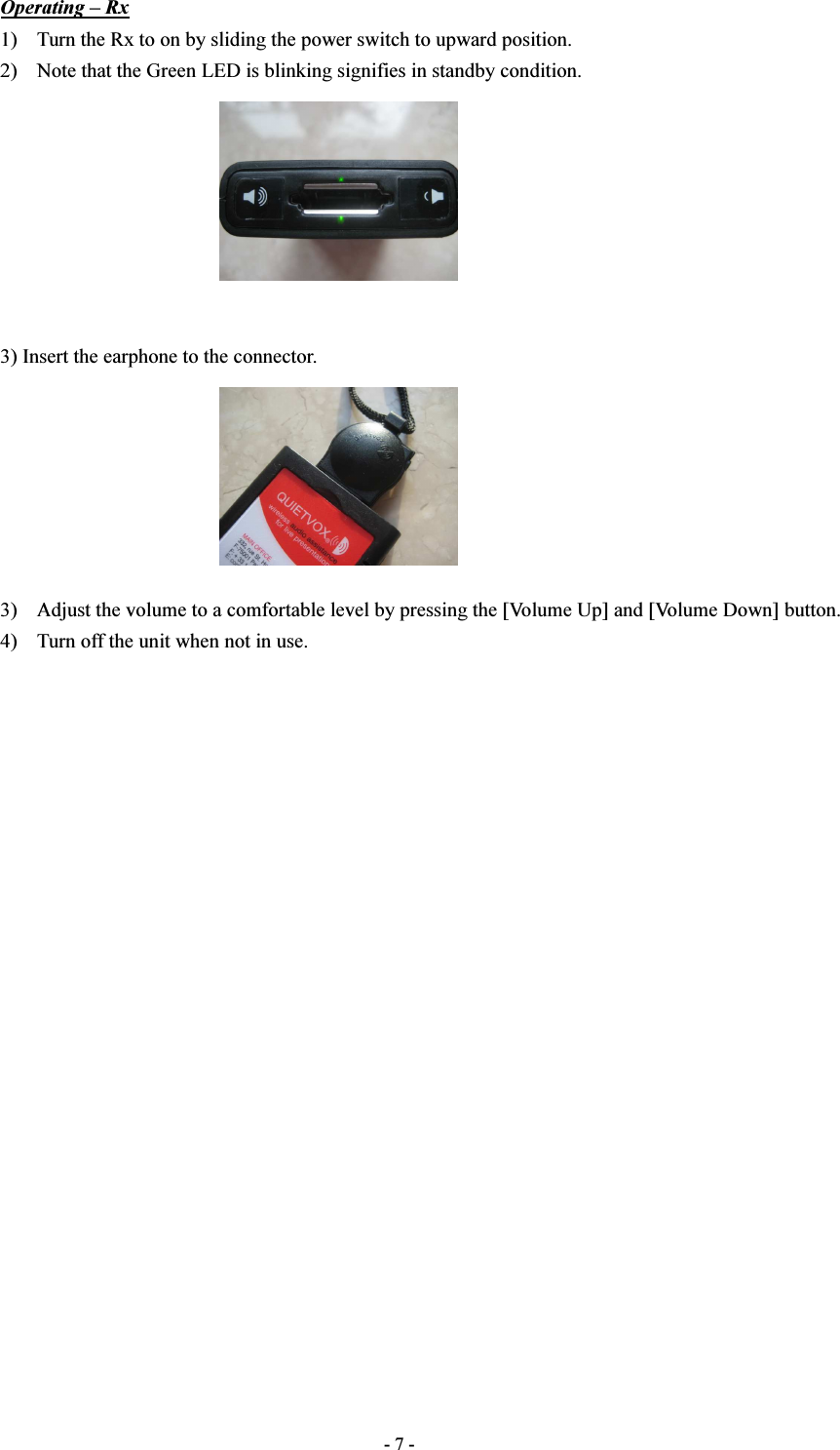  - 7 - Operating – Rx 1) Turn the Rx to on by sliding the power switch to upward position. 2) Note that the Green LED is blinking signifies in standby condition.         3) Insert the earphone to the connector.        3) Adjust the volume to a comfortable level by pressing the [Volume Up] and [Volume Down] button. 4) Turn off the unit when not in use.                        