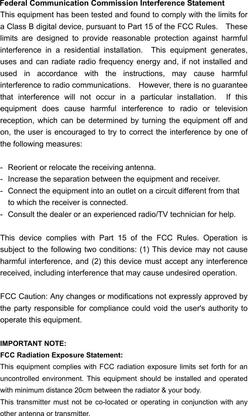  Federal Communication Commission Interference Statement This equipment has been tested and found to comply with the limits for a Class B digital device, pursuant to Part 15 of the FCC Rules.    These limits are designed to provide reasonable protection against harmful interference in a residential installation.  This equipment generates, uses and can radiate radio frequency energy and, if not installed and used in accordance with the instructions, may cause harmful interference to radio communications.    However, there is no guarantee that interference will not occur in a particular installation.  If this equipment does cause harmful interference to radio or television reception, which can be determined by turning the equipment off and on, the user is encouraged to try to correct the interference by one of the following measures:  -  Reorient or relocate the receiving antenna. -  Increase the separation between the equipment and receiver. -  Connect the equipment into an outlet on a circuit different from that to which the receiver is connected. -  Consult the dealer or an experienced radio/TV technician for help.  This device complies with Part 15 of the FCC Rules. Operation is subject to the following two conditions: (1) This device may not cause harmful interference, and (2) this device must accept any interference received, including interference that may cause undesired operation.  FCC Caution: Any changes or modifications not expressly approved by the party responsible for compliance could void the user's authority to operate this equipment.  IMPORTANT NOTE: FCC Radiation Exposure Statement: This equipment complies with FCC radiation exposure limits set forth for an uncontrolled environment. This equipment should be installed and operated with minimum distance 20cm between the radiator &amp; your body. This transmitter must not be co-located or operating in conjunction with any other antenna or transmitter.  