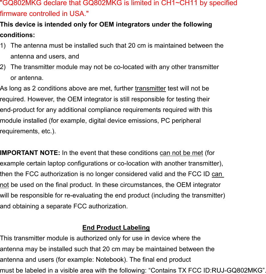   "GQ802MKG declare that GQ802MKG is limited in CH1~CH11 by specified firmware controlled in USA." This device is intended only for OEM integrators under the following conditions: 1)  The antenna must be installed such that 20 cm is maintained between the antenna and users, and   2)  The transmitter module may not be co-located with any other transmitter or antenna. As long as 2 conditions above are met, further transmitter test will not be required. However, the OEM integrator is still responsible for testing their end-product for any additional compliance requirements required with this module installed (for example, digital device emissions, PC peripheral requirements, etc.).  IMPORTANT NOTE: In the event that these conditions can not be met (for example certain laptop configurations or co-location with another transmitter), then the FCC authorization is no longer considered valid and the FCC ID can not be used on the final product. In these circumstances, the OEM integrator will be responsible for re-evaluating the end product (including the transmitter) and obtaining a separate FCC authorization.  End Product Labeling This transmitter module is authorized only for use in device where the antenna may be installed such that 20 cm may be maintained between the antenna and users (for example: Notebook). The final end product must be labeled in a visible area with the following: &ldquo;Contains TX FCC ID:RUJ-GQ802MKG&rdquo;. 