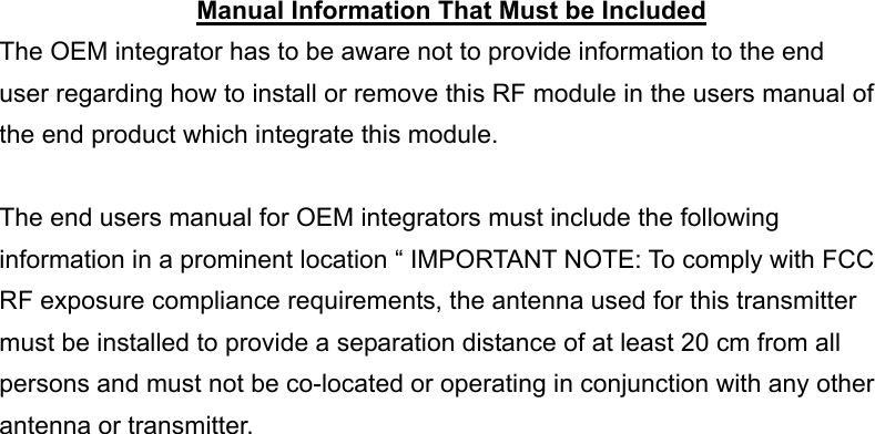  Manual Information That Must be Included The OEM integrator has to be aware not to provide information to the end user regarding how to install or remove this RF module in the users manual of the end product which integrate this module.  The end users manual for OEM integrators must include the following information in a prominent location &ldquo; IMPORTANT NOTE: To comply with FCC RF exposure compliance requirements, the antenna used for this transmitter must be installed to provide a separation distance of at least 20 cm from all persons and must not be co-located or operating in conjunction with any other antenna or transmitter. 
