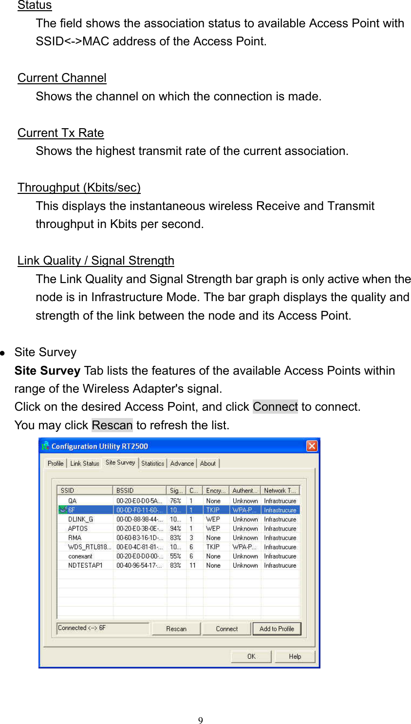  9 Status The field shows the association status to available Access Point with SSID<->MAC address of the Access Point.  Current Channel Shows the channel on which the connection is made.  Current Tx Rate Shows the highest transmit rate of the current association.  Throughput (Kbits/sec) This displays the instantaneous wireless Receive and Transmit throughput in Kbits per second.    Link Quality / Signal Strength The Link Quality and Signal Strength bar graph is only active when the node is in Infrastructure Mode. The bar graph displays the quality and strength of the link between the node and its Access Point.  z Site Survey Site Survey Tab lists the features of the available Access Points within range of the Wireless Adapter's signal. Click on the desired Access Point, and click Connect to connect. You may click Rescan to refresh the list.   