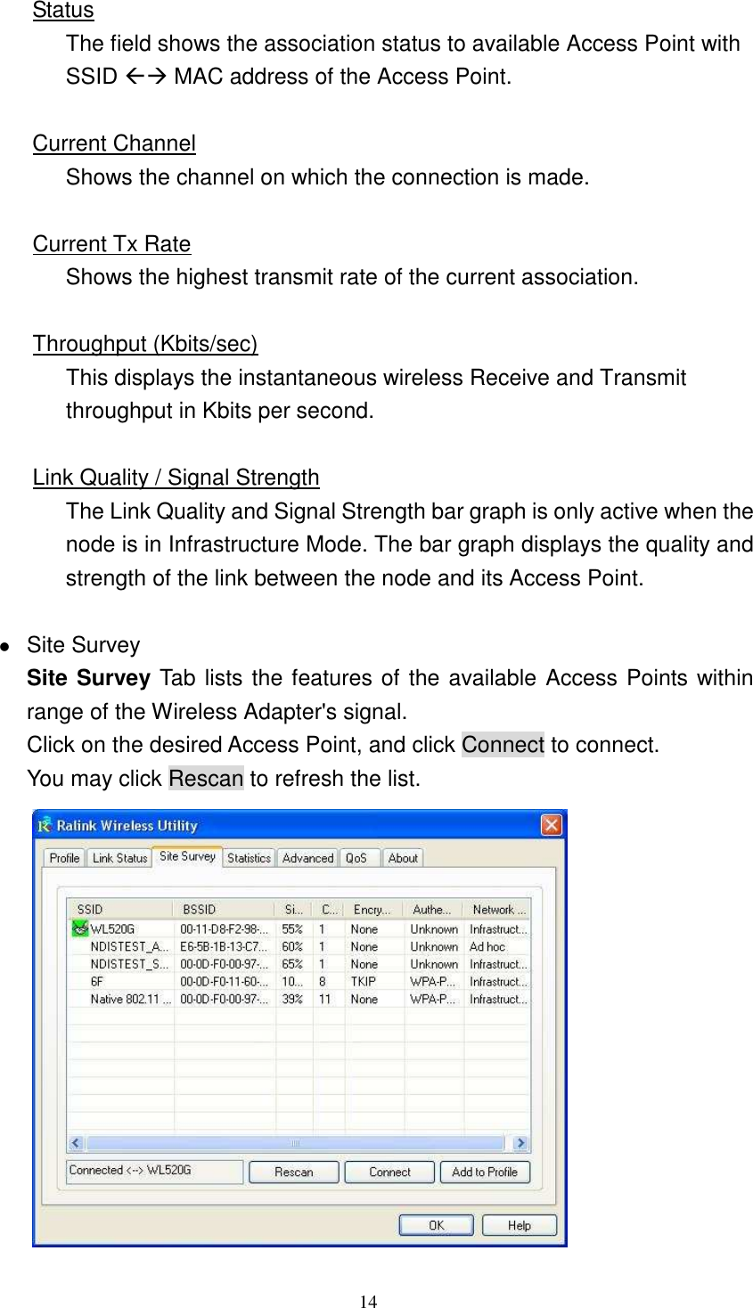   14 Status The field shows the association status to available Access Point with SSID  MAC address of the Access Point.  Current Channel Shows the channel on which the connection is made.  Current Tx Rate Shows the highest transmit rate of the current association.  Throughput (Kbits/sec) This displays the instantaneous wireless Receive and Transmit throughput in Kbits per second.    Link Quality / Signal Strength The Link Quality and Signal Strength bar graph is only active when the node is in Infrastructure Mode. The bar graph displays the quality and strength of the link between the node and its Access Point.   Site Survey Site Survey Tab lists the features of the available Access Points within range of the Wireless Adapter's signal. Click on the desired Access Point, and click Connect to connect. You may click Rescan to refresh the list.  