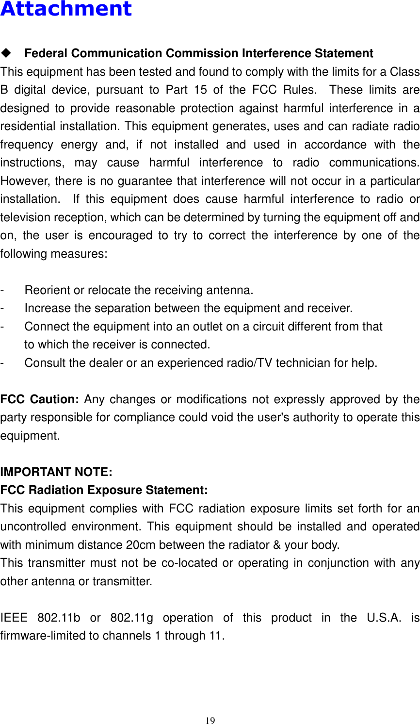   19Attachment   Federal Communication Commission Interference Statement This equipment has been tested and found to comply with the limits for a Class B  digital  device,  pursuant  to  Part  15  of  the  FCC  Rules.    These  limits  are designed  to  provide  reasonable  protection  against  harmful  interference  in  a residential installation. This equipment generates, uses and can radiate radio frequency  energy  and,  if  not  installed  and  used  in  accordance  with  the instructions,  may  cause  harmful  interference  to  radio  communications.   However, there is no guarantee that interference will not occur in a particular installation.    If  this  equipment  does  cause  harmful  interference  to  radio  or television reception, which can be determined by turning the equipment off and on,  the  user  is  encouraged  to  try  to  correct  the  interference  by  one  of  the following measures:  -  Reorient or relocate the receiving antenna. -  Increase the separation between the equipment and receiver. -  Connect the equipment into an outlet on a circuit different from that to which the receiver is connected. -  Consult the dealer or an experienced radio/TV technician for help.  FCC Caution: Any changes or modifications not expressly approved by the party responsible for compliance could void the user's authority to operate this equipment.  IMPORTANT NOTE: FCC Radiation Exposure Statement: This equipment complies with FCC radiation exposure limits set forth for an uncontrolled  environment.  This  equipment  should be  installed  and  operated with minimum distance 20cm between the radiator &amp; your body. This transmitter must not be co-located or operating in conjunction with any other antenna or transmitter.  IEEE  802.11b  or  802.11g  operation  of  this  product  in  the  U.S.A.  is firmware-limited to channels 1 through 11.    