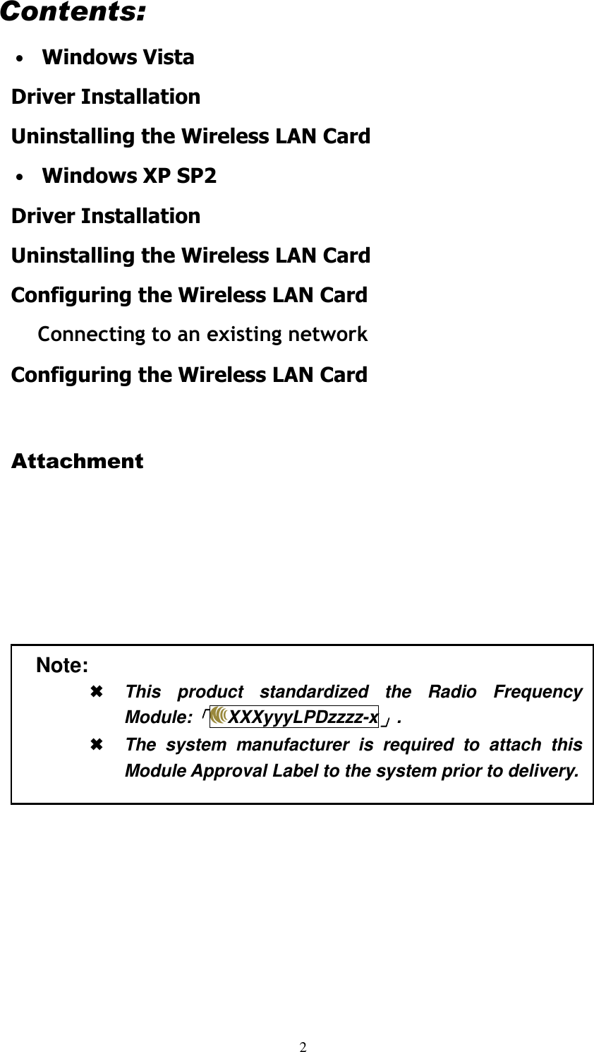  2 Contents: &bull; Windows Vista Driver Installation Uninstalling the Wireless LAN Card &bull; Windows XP SP2 Driver Installation Uninstalling the Wireless LAN Card Configuring the Wireless LAN Card Connecting to an existing network Configuring the Wireless LAN Card  Attachment               Note:  This  product  standardized  the  Radio  Frequency Module:「「「「XXXyyyLPDzzzz-x」」」」.  The  system  manufacturer  is  required  to  attach  this Module Approval Label to the system prior to delivery. 