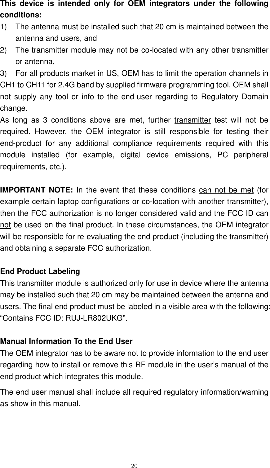   20This  device  is  intended  only  for  OEM  integrators  under  the  following conditions: 1)  The antenna must be installed such that 20 cm is maintained between the antenna and users, and   2)  The transmitter module may not be co-located with any other transmitter or antenna,   3)  For all products market in US, OEM has to limit the operation channels in CH1 to CH11 for 2.4G band by supplied firmware programming tool. OEM shall not  supply any  tool or info  to the  end-user regarding  to  Regulatory Domain change. As  long  as  3  conditions  above  are  met,  further  transmitter  test  will  not  be required.  However,  the  OEM  integrator  is  still  responsible  for  testing  their end-product  for  any  additional  compliance  requirements  required  with  this module  installed  (for  example,  digital  device  emissions,  PC  peripheral requirements, etc.).  IMPORTANT NOTE:  In  the  event that these conditions can  not be met (for example certain laptop configurations or co-location with another transmitter), then the FCC authorization is no longer considered valid and the FCC ID can not be used on the final product. In these circumstances, the OEM integrator will be responsible for re-evaluating the end product (including the transmitter) and obtaining a separate FCC authorization.  End Product Labeling This transmitter module is authorized only for use in device where the antenna may be installed such that 20 cm may be maintained between the antenna and users. The final end product must be labeled in a visible area with the following: &ldquo;Contains FCC ID: RUJ-LR802UKG&rdquo;.  Manual Information To the End User The OEM integrator has to be aware not to provide information to the end user regarding how to install or remove this RF module in the user&rsquo;s manual of the end product which integrates this module. The end user manual shall include all required regulatory information/warning as show in this manual. 