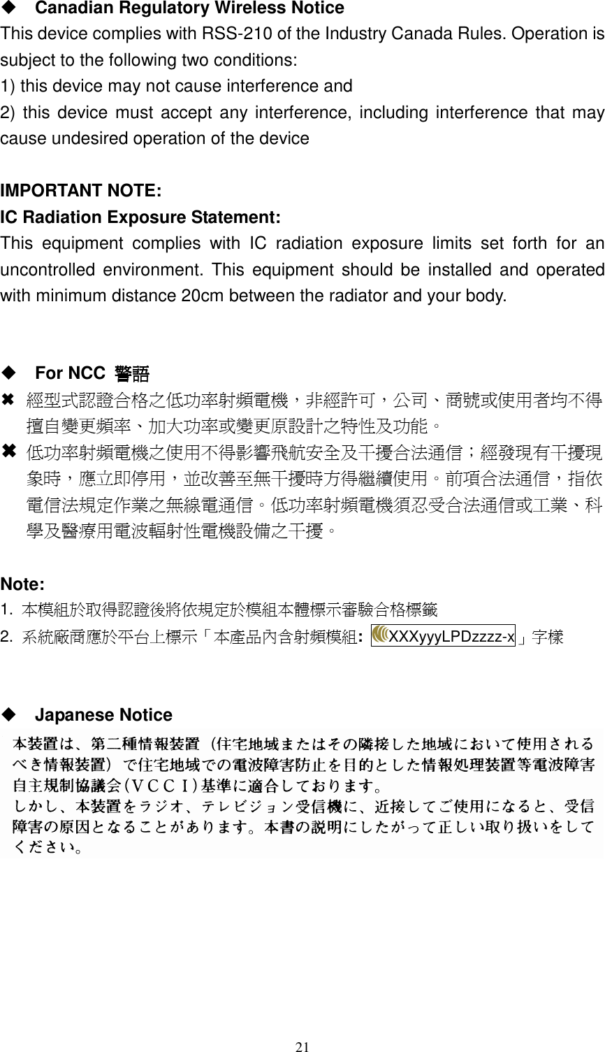   21 Canadian Regulatory Wireless Notice This device complies with RSS-210 of the Industry Canada Rules. Operation is subject to the following two conditions: 1) this device may not cause interference and 2) this device must accept  any interference, including interference that may cause undesired operation of the device  IMPORTANT NOTE: IC Radiation Exposure Statement: This  equipment  complies  with  IC  radiation  exposure  limits  set  forth  for  an uncontrolled  environment.  This  equipment  should be  installed  and  operated with minimum distance 20cm between the radiator and your body.    For NCC  警語警語警語警語  經型式認證合格之低功率射頻電機，非經許可，公司、商號或使用者均不得擅自變更頻率、加大功率或變更原設計之特性及功能。  低功率射頻電機之使用不得影響飛航安全及干擾合法通信；經發現有干擾現象時，應立即停用，並改善至無干擾時方得繼續使用。前項合法通信，指依電信法規定作業之無線電通信。低功率射頻電機須忍受合法通信或工業、科學及醫療用電波輻射性電機設備之干擾。  Note: 1.  本模組於取得認證後將依規定於模組本體標示審驗合格標籤 2.  系統廠商應於平台上標示「本產品內含射頻模組: XXXyyyLPDzzzz-x」字樣    Japanese Notice  