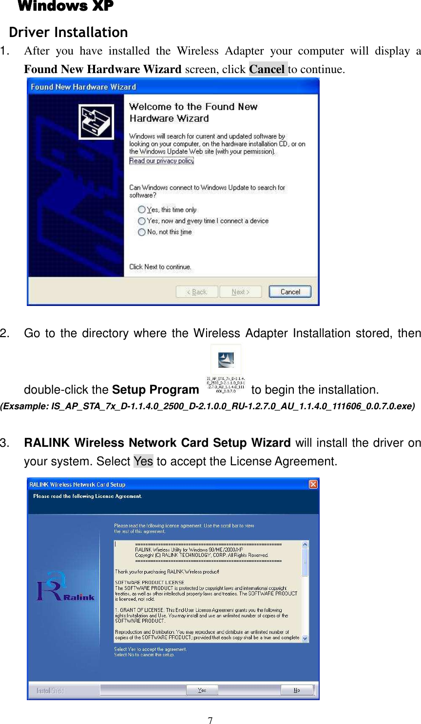   7 Windows XPWindows XPWindows XPWindows XP    Driver Installation 1.  After  you  have  installed  the  Wireless  Adapter  your  computer  will  display  a Found New Hardware Wizard screen, click Cancel to continue.   2.  Go to the directory where the Wireless Adapter Installation stored, then double-click the Setup Program  to begin the installation.   (Exsample: IS_AP_STA_7x_D-1.1.4.0_2500_D-2.1.0.0_RU-1.2.7.0_AU_1.1.4.0_111606_0.0.7.0.exe)  3.  RALINK Wireless Network Card Setup Wizard will install the driver on your system. Select Yes to accept the License Agreement.  