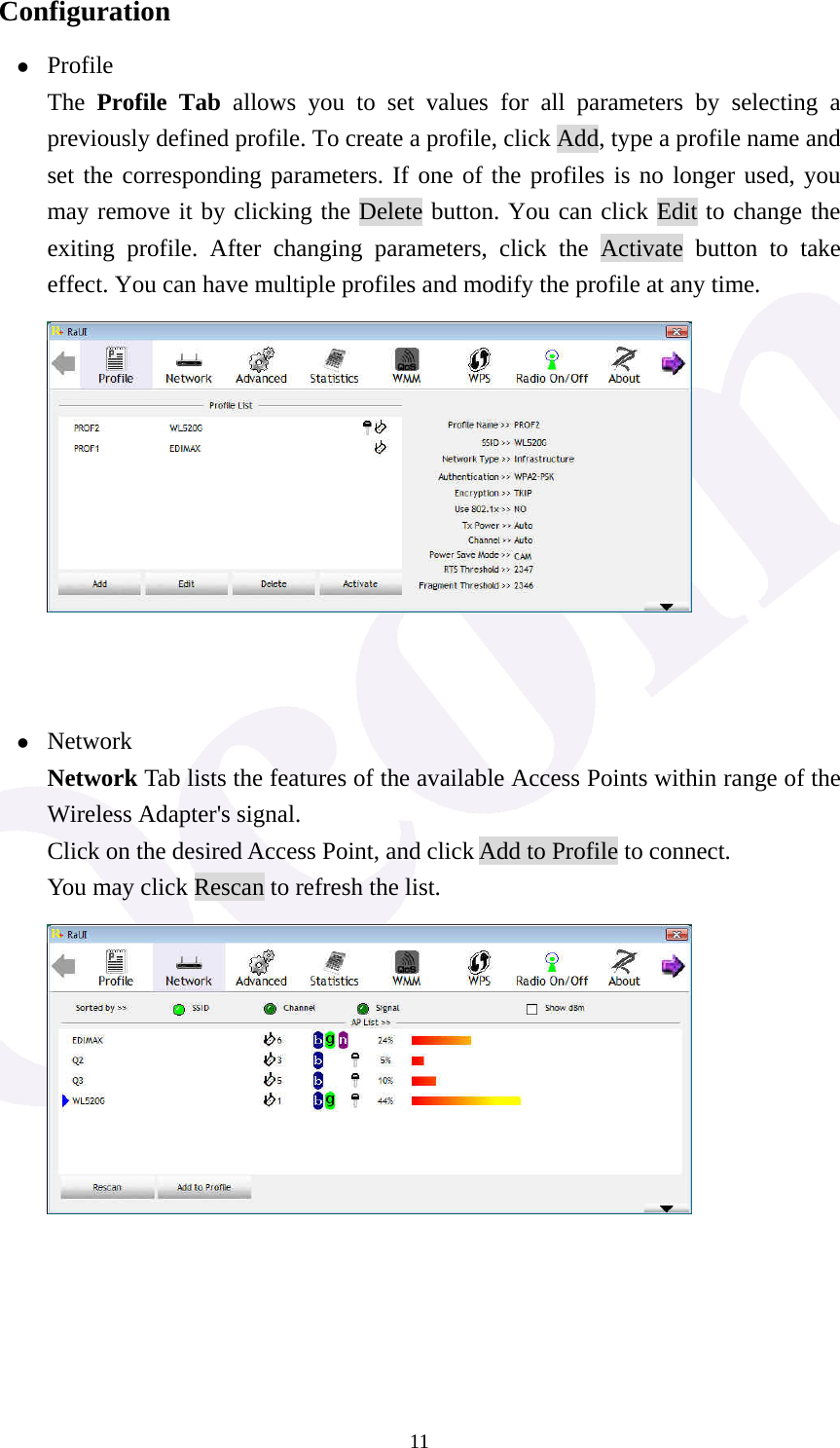  11Configuration z Profile The  Profile Tab allows you to set values for all parameters by selecting a previously defined profile. To create a profile, click Add, type a profile name and set the corresponding parameters. If one of the profiles is no longer used, you may remove it by clicking the Delete button. You can click Edit to change the exiting profile. After changing parameters, click the Activate button to take effect. You can have multiple profiles and modify the profile at any time.         z Network Network Tab lists the features of the available Access Points within range of the Wireless Adapter's signal. Click on the desired Access Point, and click Add to Profile to connect. You may click Rescan to refresh the list.       