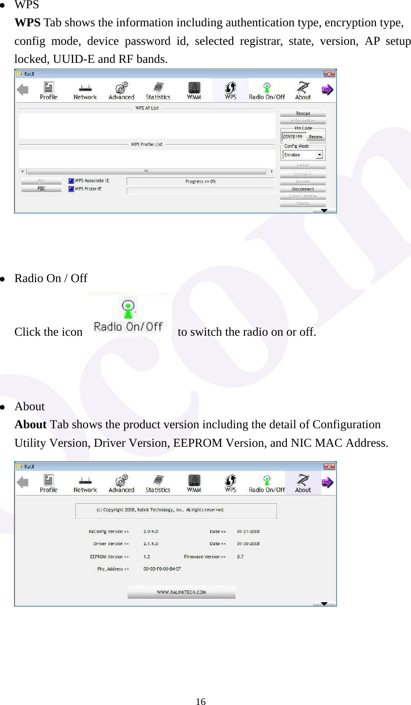 16 z WPS WPS Tab shows the information including authentication type, encryption type, config mode, device password id, selected registrar, state, version, AP setup locked, UUID-E and RF bands.     z Radio On / Off Click the icon    to switch the radio on or off.    z About About Tab shows the product version including the detail of Configuration Utility Version, Driver Version, EEPROM Version, and NIC MAC Address.      