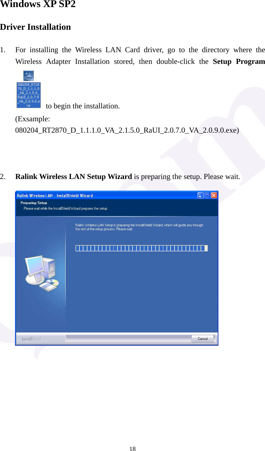  18Windows XP SP2 Driver Installation  1. For installing the Wireless LAN Card driver, go to the directory where the Wireless Adapter Installation stored, then double-click the Setup Program   to begin the installation. (Exsample: 080204_RT2870_D_1.1.1.0_VA_2.1.5.0_RaUI_2.0.7.0_VA_2.0.9.0.exe)    2. Ralink Wireless LAN Setup Wizard is preparing the setup. Please wait.              