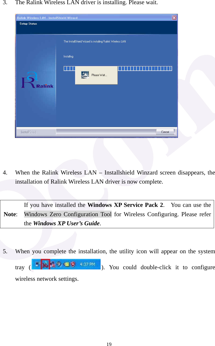  19  3. The Ralink Wireless LAN driver is installing. Please wait.          4. When the Ralink Wireless LAN &ndash; Installshield Winzard screen disappears, the installation of Ralink Wireless LAN driver is now complete.      Note: If you have installed the Windows XP Service Pack 2.    You can use the Windows Zero Configuration Tool for Wireless Configuring. Please refer the Windows XP User&rsquo;s Guide.   5. When you complete the installation, the utility icon will appear on the system tray ( ). You could double-click it to configure wireless network settings.      