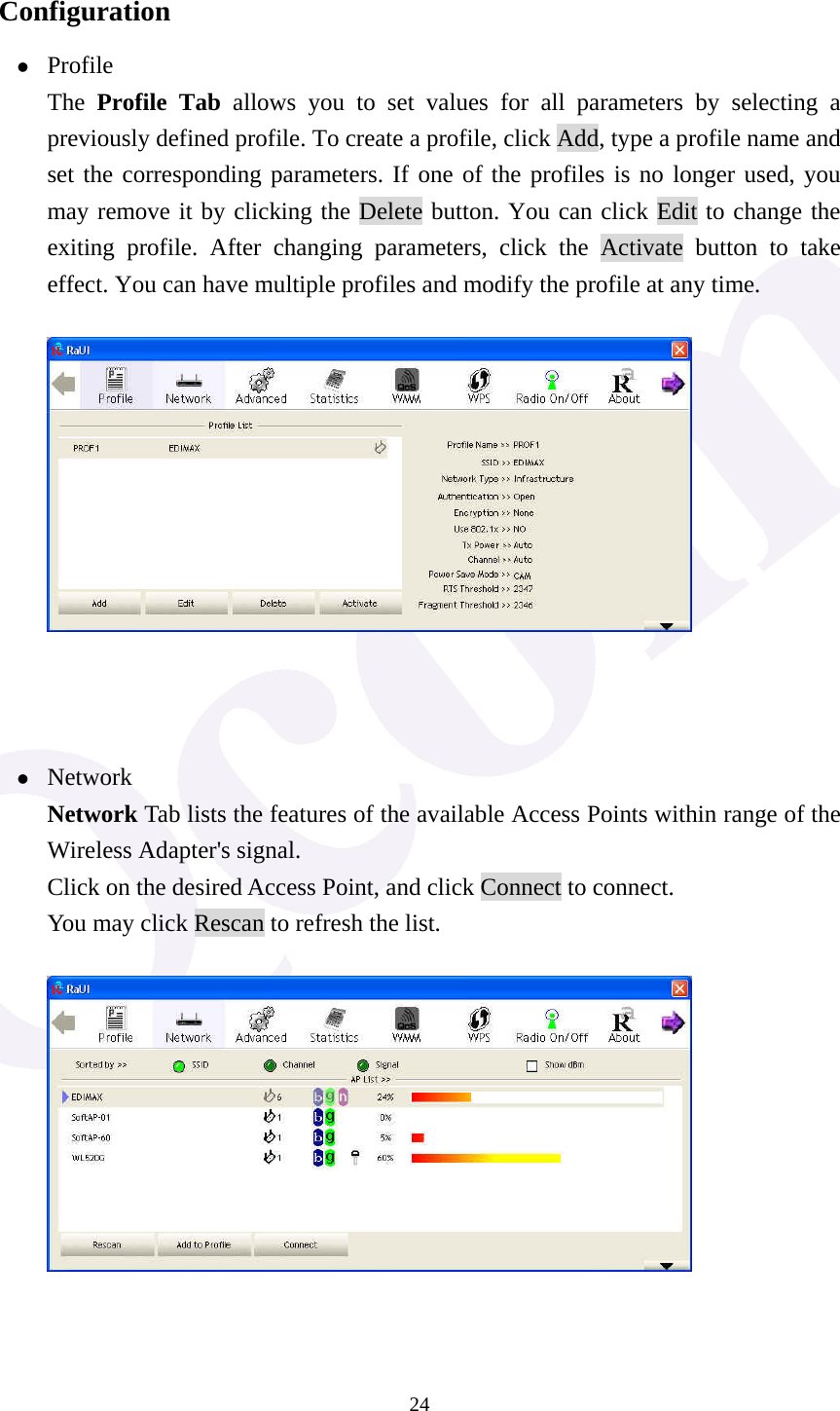  24 Configuration z Profile The  Profile Tab allows you to set values for all parameters by selecting a previously defined profile. To create a profile, click Add, type a profile name and set the corresponding parameters. If one of the profiles is no longer used, you may remove it by clicking the Delete button. You can click Edit to change the exiting profile. After changing parameters, click the Activate button to take effect. You can have multiple profiles and modify the profile at any time.     z Network Network Tab lists the features of the available Access Points within range of the Wireless Adapter's signal. Click on the desired Access Point, and click Connect to connect. You may click Rescan to refresh the list.    