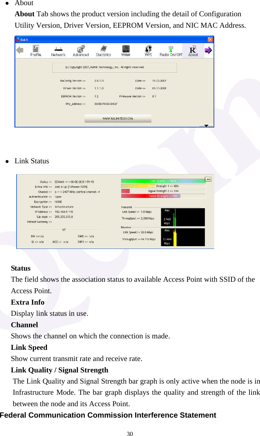  30 z About About Tab shows the product version including the detail of Configuration Utility Version, Driver Version, EEPROM Version, and NIC MAC Address.        z Link Status          Status The field shows the association status to available Access Point with SSID of the Access Point. Extra Info Display link status in use. Channel Shows the channel on which the connection is made. Link Speed   Show current transmit rate and receive rate. Link Quality / Signal Strength   The Link Quality and Signal Strength bar graph is only active when the node is in Infrastructure Mode. The bar graph displays the quality and strength of the link between the node and its Access Point. Federal Communication Commission Interference Statement 