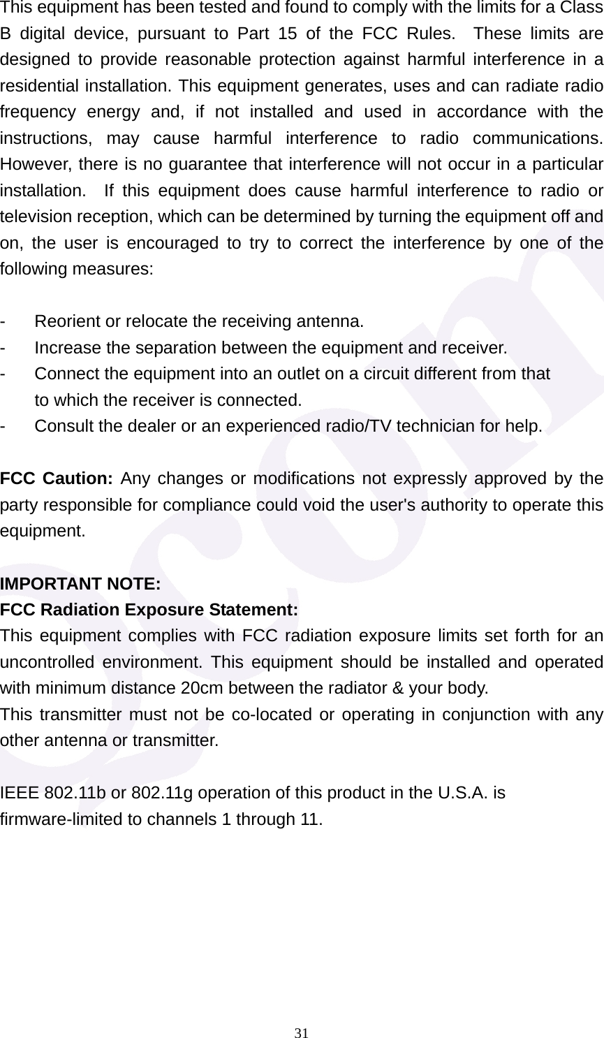  31This equipment has been tested and found to comply with the limits for a Class B digital device, pursuant to Part 15 of the FCC Rules.  These limits are designed to provide reasonable protection against harmful interference in a residential installation. This equipment generates, uses and can radiate radio frequency energy and, if not installed and used in accordance with the instructions, may cause harmful interference to radio communications.  However, there is no guarantee that interference will not occur in a particular installation.  If this equipment does cause harmful interference to radio or television reception, which can be determined by turning the equipment off and on, the user is encouraged to try to correct the interference by one of the following measures:  -  Reorient or relocate the receiving antenna. -  Increase the separation between the equipment and receiver. -  Connect the equipment into an outlet on a circuit different from that to which the receiver is connected. -  Consult the dealer or an experienced radio/TV technician for help.  FCC Caution: Any changes or modifications not expressly approved by the party responsible for compliance could void the user's authority to operate this equipment.  IMPORTANT NOTE: FCC Radiation Exposure Statement: This equipment complies with FCC radiation exposure limits set forth for an uncontrolled environment. This equipment should be installed and operated with minimum distance 20cm between the radiator &amp; your body. This transmitter must not be co-located or operating in conjunction with any other antenna or transmitter.  IEEE 802.11b or 802.11g operation of this product in the U.S.A. is firmware-limited to channels 1 through 11.       