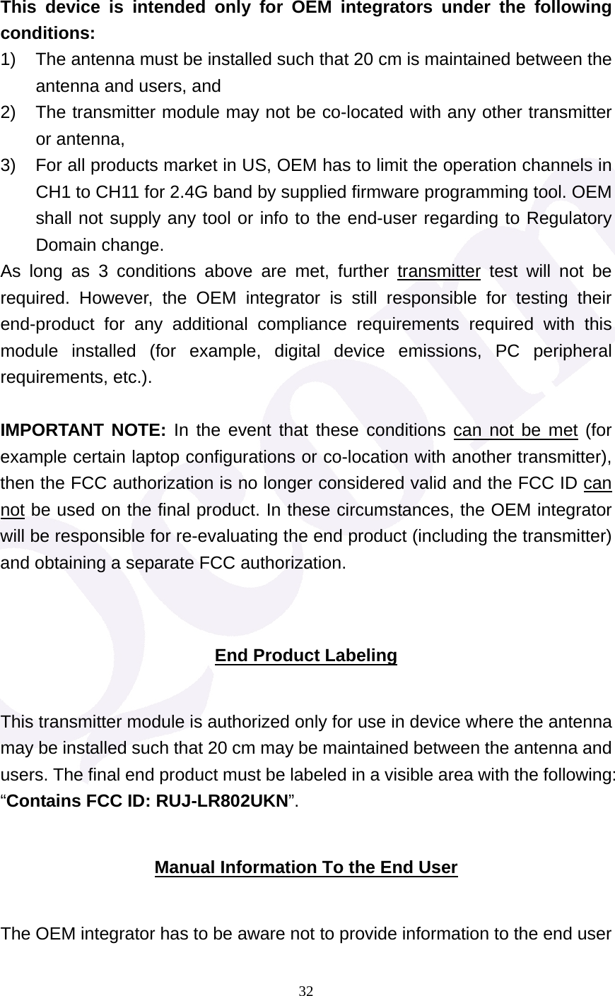  32  This device is intended only for OEM integrators under the following conditions: 1)  The antenna must be installed such that 20 cm is maintained between the antenna and users, and   2)  The transmitter module may not be co-located with any other transmitter or antenna,   3)  For all products market in US, OEM has to limit the operation channels in CH1 to CH11 for 2.4G band by supplied firmware programming tool. OEM shall not supply any tool or info to the end-user regarding to Regulatory Domain change. As long as 3 conditions above are met, further transmitter test will not be required. However, the OEM integrator is still responsible for testing their end-product for any additional compliance requirements required with this module installed (for example, digital device emissions, PC peripheral requirements, etc.).  IMPORTANT NOTE: In the event that these conditions can not be met (for example certain laptop configurations or co-location with another transmitter), then the FCC authorization is no longer considered valid and the FCC ID can not be used on the final product. In these circumstances, the OEM integrator will be responsible for re-evaluating the end product (including the transmitter) and obtaining a separate FCC authorization.  End Product Labeling This transmitter module is authorized only for use in device where the antenna may be installed such that 20 cm may be maintained between the antenna and users. The final end product must be labeled in a visible area with the following: &ldquo;Contains FCC ID: RUJ-LR802UKN&rdquo;. Manual Information To the End User The OEM integrator has to be aware not to provide information to the end user 