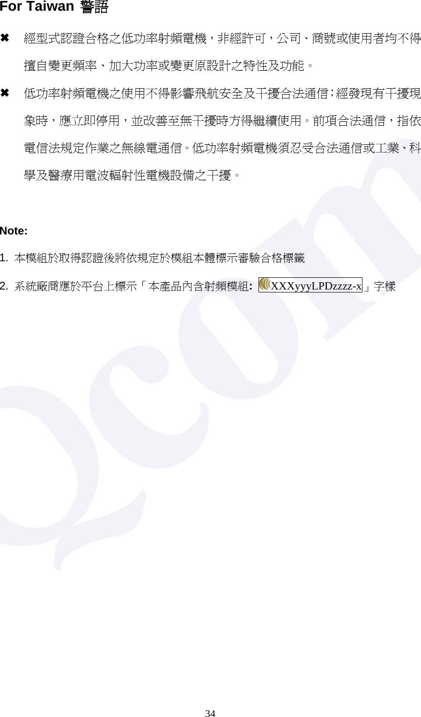  34For Taiwan 警語 &micro; 經型式認證合格之低功率射頻電機，非經許可，公司、商號或使用者均不得擅自變更頻率、加大功率或變更原設計之特性及功能。 &micro; 低功率射頻電機之使用不得影響飛航安全及干擾合法通信；經發現有干擾現象時，應立即停用，並改善至無干擾時方得繼續使用。前項合法通信，指依電信法規定作業之無線電通信。低功率射頻電機須忍受合法通信或工業、科學及醫療用電波輻射性電機設備之干擾。  Note: 1.  本模組於取得認證後將依規定於模組本體標示審驗合格標籤 2.  系統廠商應於平台上標示「本產品內含射頻模組:  XXXyyyLPDzzzz-x」字樣    