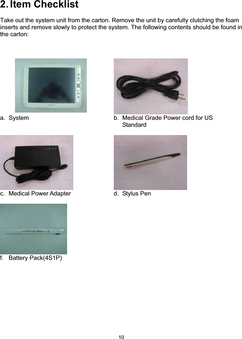 102. Item  Checklist Take out the system unit from the carton. Remove the unit by carefully clutching the foam inserts and remove slowly to protect the system. The following contents should be found in the carton: a. System  b. Medical Grade Power cord for US Standard c.  Medical Power Adapter  d.  Stylus Pen f. Battery Pack(4S1P)   