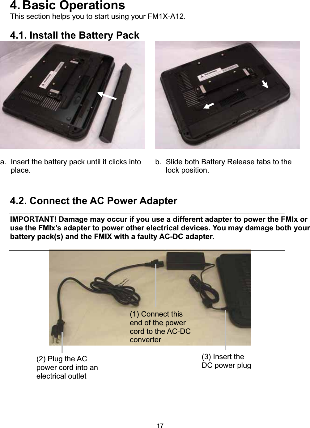 174. Basic  Operations This section helps you to start using your FM1X-A12. 4.1. Install the Battery Pack a.  Insert the battery pack until it clicks into place.   b.  Slide both Battery Release tabs to the lock position. 4.2. Connect the AC Power Adapter IMPORTANT! Damage may occur if you use a different adapter to power the FMIx or use the FMIx&rsquo;s adapter to power other electrical devices. You may damage both your battery pack(s) and the FMIX with a faulty AC-DC adapter. (3) Insert the DC power plug (1) Connect this end of the power cord to the AC-DC converter(2) Plug the AC power cord into an electrical outlet 