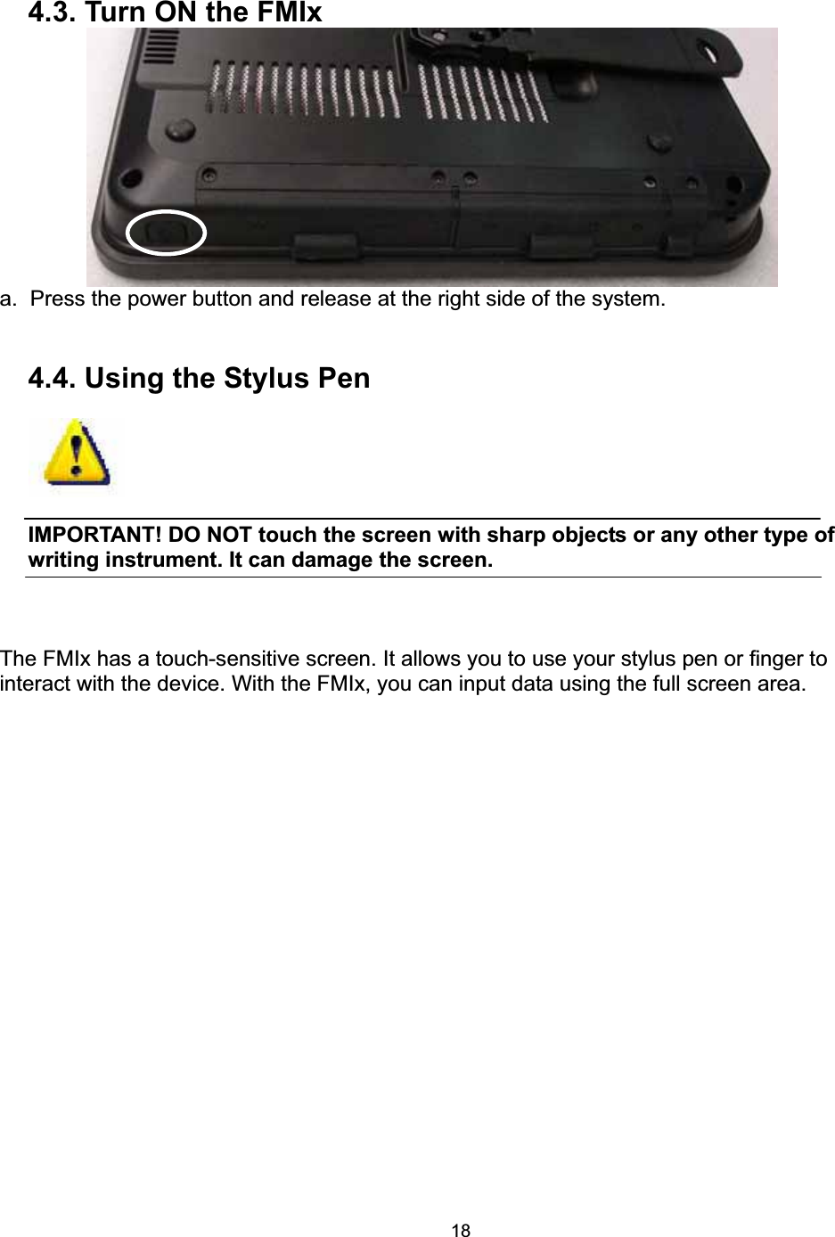 184.3. Turn ON the FMIx a.  Press the power button and release at the right side of the system. 4.4. Using the Stylus Pen IMPORTANT! DO NOT touch the screen with sharp objects or any other type of writing instrument. It can damage the screen.   The FMIx has a touch-sensitive screen. It allows you to use your stylus pen or finger to interact with the device. With the FMIx, you can input data using the full screen area. 