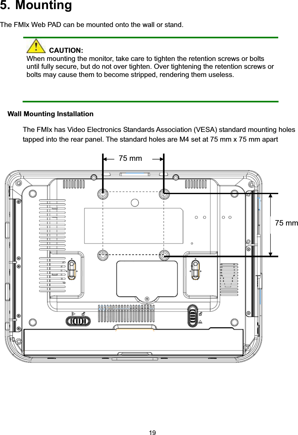 195. Mounting The FMIx Web PAD can be mounted onto the wall or stand.    CAUTION: When mounting the monitor, take care to tighten the retention screws or bolts until fully secure, but do not over tighten. Over tightening the retention screws or bolts may cause them to become stripped, rendering them useless. Wall Mounting Installation The FMIx has Video Electronics Standards Association (VESA) standard mounting holes tapped into the rear panel. The standard holes are M4 set at 75 mm x 75 mm apart 75 mm 75 mm 