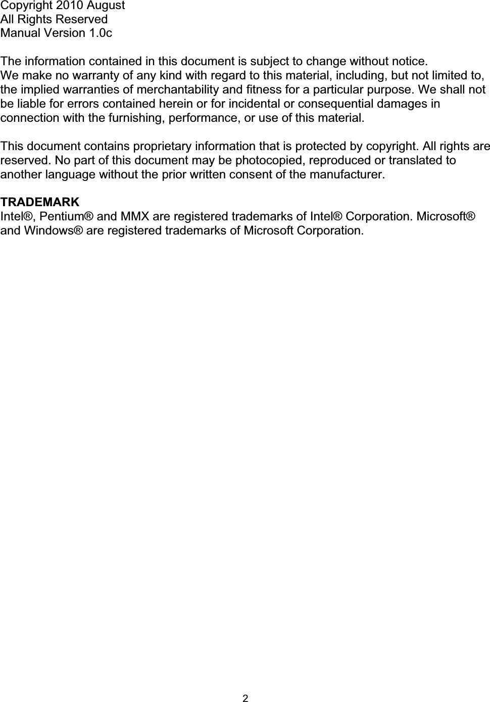 2Copyright 2010 August All Rights Reserved Manual Version 1.0c The information contained in this document is subject to change without notice. We make no warranty of any kind with regard to this material, including, but not limited to, the implied warranties of merchantability and fitness for a particular purpose. We shall not be liable for errors contained herein or for incidental or consequential damages in connection with the furnishing, performance, or use of this material. This document contains proprietary information that is protected by copyright. All rights are reserved. No part of this document may be photocopied, reproduced or translated to another language without the prior written consent of the manufacturer. TRADEMARK Intel&reg;, Pentium&reg; and MMX are registered trademarks of Intel&reg; Corporation. Microsoft&reg; and Windows&reg; are registered trademarks of Microsoft Corporation.   