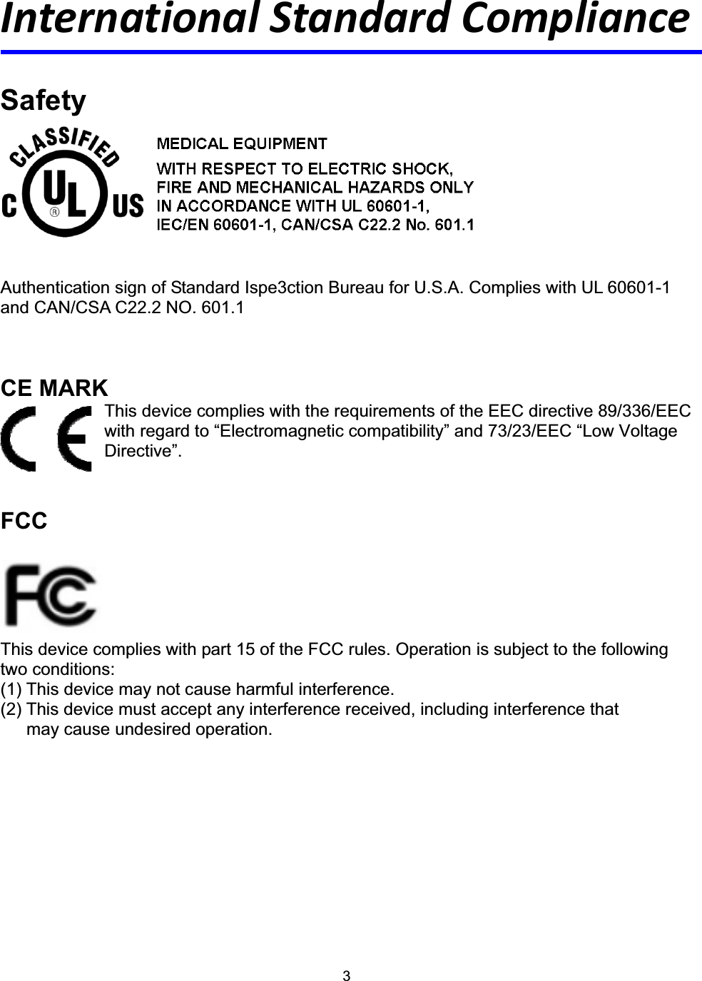 3International Standard Compliance SafetyAuthentication sign of Standard Ispe3ction Bureau for U.S.A. Complies with UL 60601-1 and CAN/CSA C22.2 NO. 601.1 CE MARK This device complies with the requirements of the EEC directive 89/336/EEC with regard to &ldquo;Electromagnetic compatibility&rdquo; and 73/23/EEC &ldquo;Low Voltage Directive&rdquo;. FCCThis device complies with part 15 of the FCC rules. Operation is subject to the following two conditions: (1) This device may not cause harmful interference.   (2) This device must accept any interference received, including interference that       may cause undesired operation. 