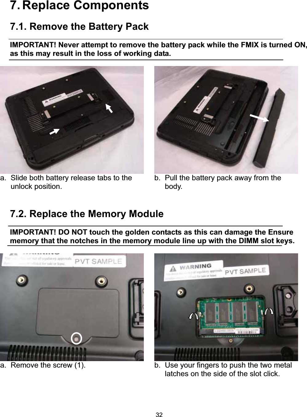 327. Replace Components 7.1. Remove the Battery Pack   IMPORTANT! Never attempt to remove the battery pack while the FMIX is turned ON, as this may result in the loss of working data. a.  Slide both battery release tabs to the unlock position.     b.  Pull the battery pack away from the body.  7.2. Replace the Memory Module IMPORTANT! DO NOT touch the golden contacts as this can damage the Ensure memory that the notches in the memory module line up with the DIMM slot keys. a.  Remove the screw (1).    b.  Use your fingers to push the two metal latches on the side of the slot click.    