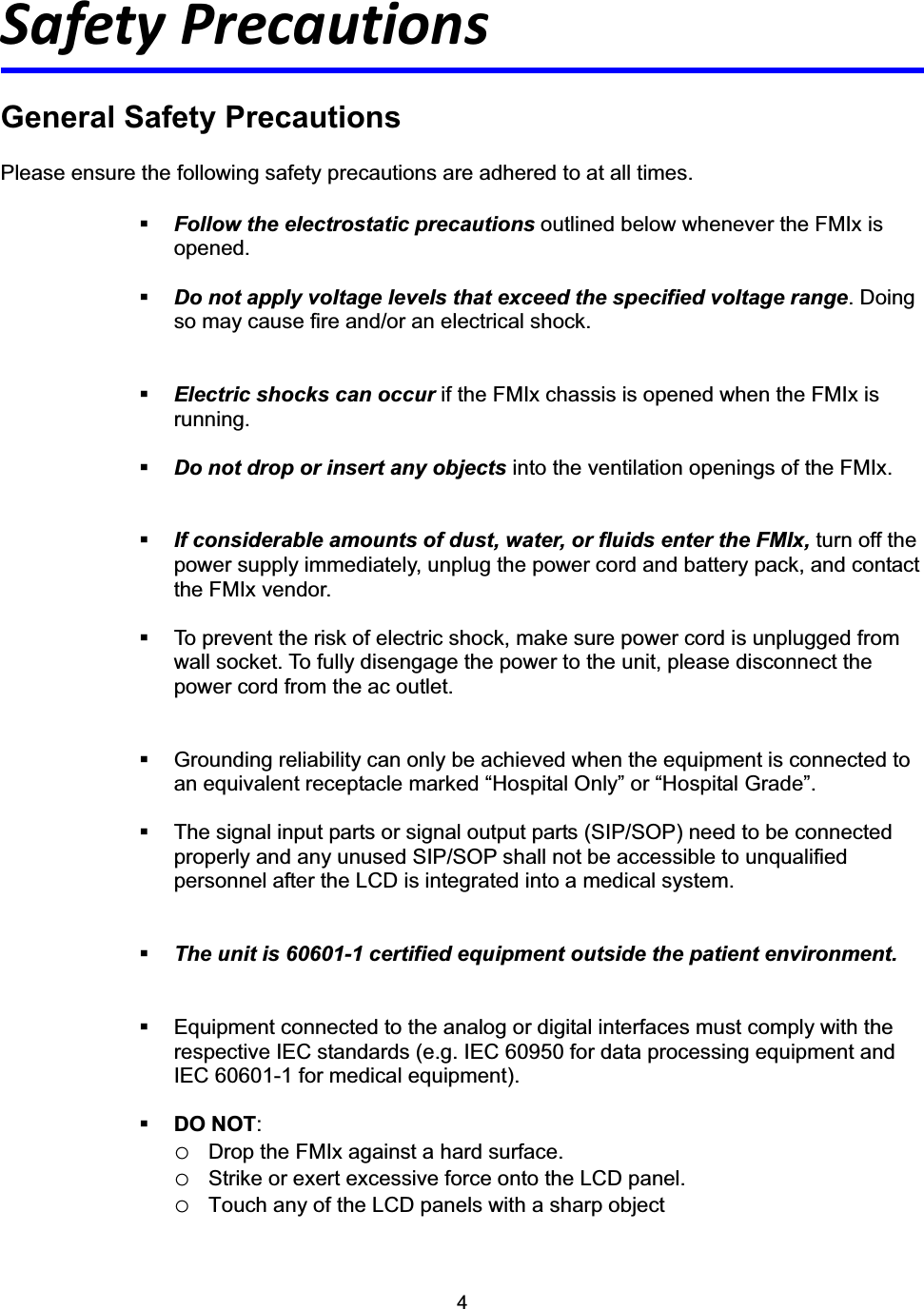 4Safety Precautions General Safety Precautions Please ensure the following safety precautions are adhered to at all times. Follow the electrostatic precautions outlined below whenever the FMIx is opened. Do not apply voltage levels that exceed the specified voltage range. Doing so may cause fire and/or an electrical shock. Electric shocks can occur if the FMIx chassis is opened when the FMIx is running.  Do not drop or insert any objects into the ventilation openings of the FMIx. If considerable amounts of dust, water, or fluids enter the FMIx, turn off the power supply immediately, unplug the power cord and battery pack, and contact the FMIx vendor.     To prevent the risk of electric shock, make sure power cord is unplugged from wall socket. To fully disengage the power to the unit, please disconnect the power cord from the ac outlet.   Grounding reliability can only be achieved when the equipment is connected to an equivalent receptacle marked &ldquo;Hospital Only&rdquo; or &ldquo;Hospital Grade&rdquo;.   The signal input parts or signal output parts (SIP/SOP) need to be connected properly and any unused SIP/SOP shall not be accessible to unqualified personnel after the LCD is integrated into a medical system. The unit is 60601-1 certified equipment outside the patient environment.   Equipment connected to the analog or digital interfaces must comply with the respective IEC standards (e.g. IEC 60950 for data processing equipment and IEC 60601-1 for medical equipment). DO NOT:oDrop the FMIx against a hard surface. oStrike or exert excessive force onto the LCD panel. oTouch any of the LCD panels with a sharp object 