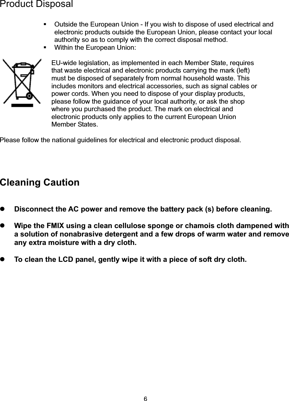 6Product Disposal   Outside the European Union - If you wish to dispose of used electrical and electronic products outside the European Union, please contact your local authority so as to comply with the correct disposal method.   Within the European Union: EU-wide legislation, as implemented in each Member State, requires that waste electrical and electronic products carrying the mark (left) must be disposed of separately from normal household waste. This includes monitors and electrical accessories, such as signal cables or power cords. When you need to dispose of your display products, please follow the guidance of your local authority, or ask the shop where you purchased the product. The mark on electrical and electronic products only applies to the current European Union Member States. Please follow the national guidelines for electrical and electronic product disposal. Cleaning Caution zDisconnect the AC power and remove the battery pack (s) before cleaning.   zWipe the FMIX using a clean cellulose sponge or chamois cloth dampened with a solution of nonabrasive detergent and a few drops of warm water and remove any extra moisture with a dry cloth.   zTo clean the LCD panel, gently wipe it with a piece of soft dry cloth. 