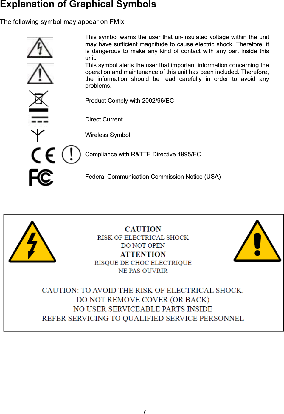 7Explanation of Graphical Symbols The following symbol may appear on FMIx   This symbol warns the user that un-insulated voltage within the unit may have sufficient magnitude to cause electric shock. Therefore, it is dangerous to make any kind of contact with any part inside this unit.  This symbol alerts the user that important information concerning the operation and maintenance of this unit has been included. Therefore, the information should be read carefully in order to avoid any problems. Product Comply with 2002/96/EC Direct Current Wireless Symbol Compliance with R&amp;TTE Directive 1995/EC Federal Communication Commission Notice (USA) 