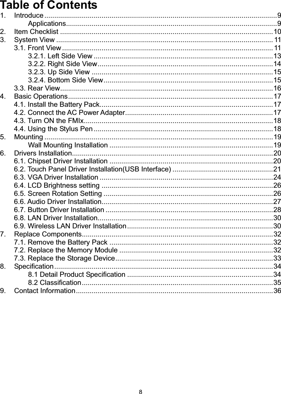 8Table of Contents 1. Introduce ......................................................................................................................9Applications...........................................................................................................92. Item Checklist ............................................................................................................103. System View .............................................................................................................. 113.1. Front View........................................................................................................... 113.2.1. Left Side View ...........................................................................................133.2.2. Right Side View.........................................................................................143.2.3. Up Side View ............................................................................................153.2.4. Bottom Side View......................................................................................153.3. Rear View............................................................................................................164. Basic Operations........................................................................................................174.1. Install the Battery Pack........................................................................................174.2. Connect the AC Power Adapter...........................................................................174.3. Turn ON the FMIx................................................................................................184.4. Using the Stylus Pen ...........................................................................................185. Mounting ....................................................................................................................19Wall Mounting Installation ...................................................................................196. Drivers Installation......................................................................................................206.1. Chipset Driver Installation ...................................................................................206.2. Touch Panel Driver Installation(USB Interface) ...................................................216.3. VGA Driver Installation ........................................................................................246.4. LCD Brightness setting .......................................................................................266.5. Screen Rotation Setting ......................................................................................266.6. Audio Driver Installation.......................................................................................276.7. Button Driver Installation .....................................................................................286.8. LAN Driver Installation.........................................................................................306.9. Wireless LAN Driver Installation..........................................................................307. Replace Components.................................................................................................327.1. Remove the Battery Pack ...................................................................................327.2. Replace the Memory Module ..............................................................................327.3. Replace the Storage Device................................................................................338. Specification...............................................................................................................348.1 Detail Product Specification ..........................................................................348.2 Classification.................................................................................................359. Contact Information....................................................................................................36