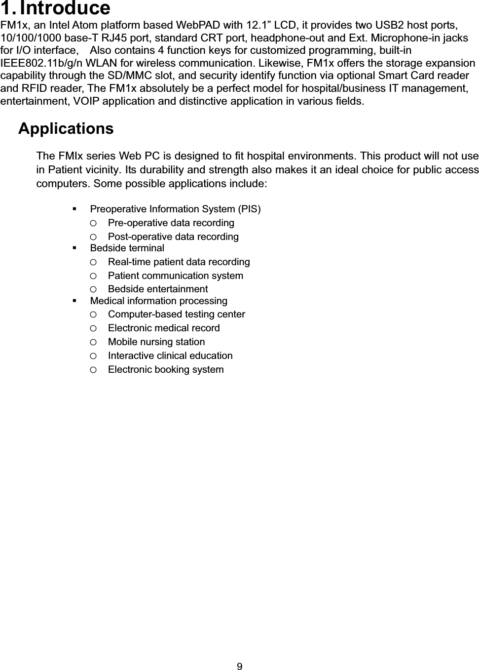 91. Introduce FM1x, an Intel Atom platform based WebPAD with 12.1&rdquo; LCD, it provides two USB2 host ports, 10/100/1000 base-T RJ45 port, standard CRT port, headphone-out and Ext. Microphone-in jacks for I/O interface,    Also contains 4 function keys for customized programming, built-in IEEE802.11b/g/n WLAN for wireless communication. Likewise, FM1x offers the storage expansion capability through the SD/MMC slot, and security identify function via optional Smart Card reader and RFID reader, The FM1x absolutely be a perfect model for hospital/business IT management, entertainment, VOIP application and distinctive application in various fields. Applications The FMIx series Web PC is designed to fit hospital environments. This product will not use in Patient vicinity. Its durability and strength also makes it an ideal choice for public access computers. Some possible applications include:   Preoperative Information System (PIS)   oPre-operative data recording oPost-operative data recording  Bedside terminal oReal-time patient data recording oPatient communication system oBedside entertainment   Medical information processing oComputer-based testing center oElectronic medical record oMobile nursing station oInteractive clinical education oElectronic booking system 