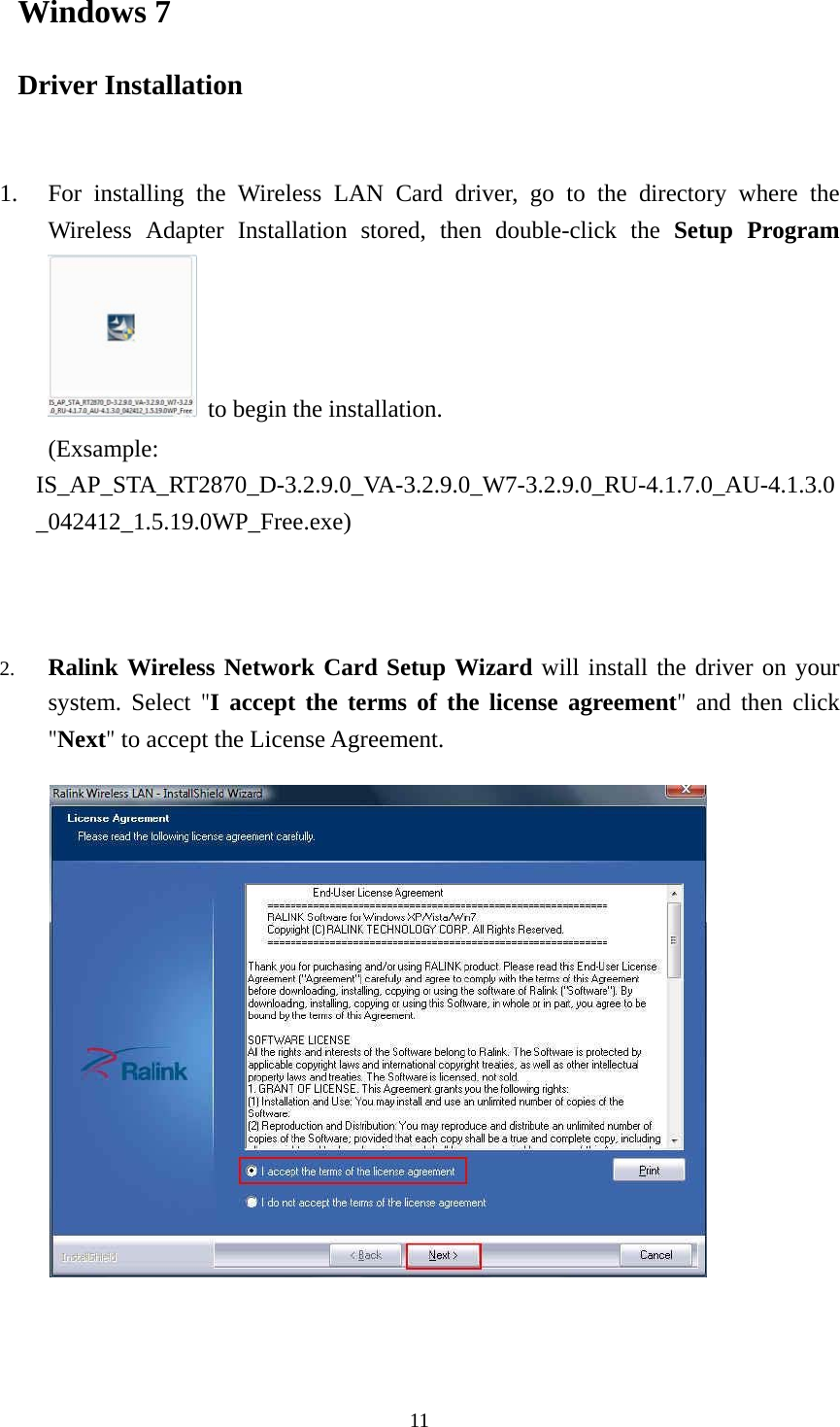  11Windows 7 Driver Installation   1. For installing the Wireless LAN Card driver, go to the directory where the Wireless Adapter Installation stored, then double-click the Setup Program  to begin the installation.     (Exsample: IS_AP_STA_RT2870_D-3.2.9.0_VA-3.2.9.0_W7-3.2.9.0_RU-4.1.7.0_AU-4.1.3.0_042412_1.5.19.0WP_Free.exe)    2. Ralink Wireless Network Card Setup Wizard will install the driver on your system. Select "I accept the terms of the license agreement"  and then click "Next" to accept the License Agreement.           