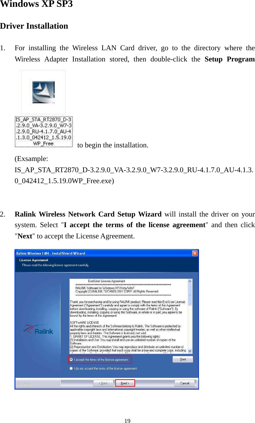  19 Windows XP SP3 Driver Installation  1. For installing the Wireless LAN Card driver, go to the directory where the Wireless Adapter Installation stored, then double-click the Setup Program   to begin the installation. (Exsample: IS_AP_STA_RT2870_D-3.2.9.0_VA-3.2.9.0_W7-3.2.9.0_RU-4.1.7.0_AU-4.1.3.0_042412_1.5.19.0WP_Free.exe)   2. Ralink Wireless Network Card Setup Wizard will install the driver on your system. Select "I accept the terms of the license agreement"  and then click "Next" to accept the License Agreement.        