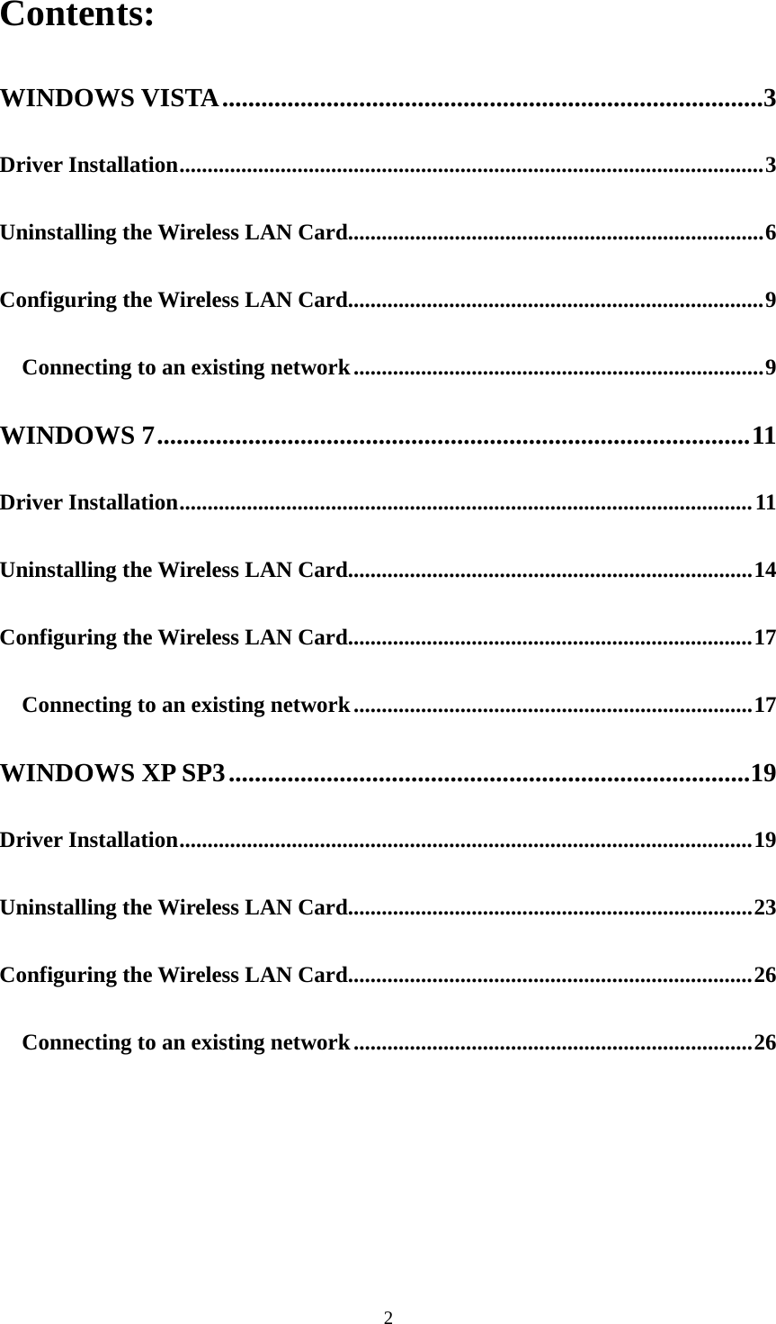 2Contents: WINDOWS VISTA ................................................................................... 3 Driver Installation ........................................................................................................ 3 Uninstalling the Wireless LAN Card.......................................................................... 6 Configuring the Wireless LAN Card.......................................................................... 9 Connecting to an existing network ......................................................................... 9 WINDOWS 7 ........................................................................................... 11 Driver Installation ...................................................................................................... 11 Uninstalling the Wireless LAN Card........................................................................ 14 Configuring the Wireless LAN Card........................................................................ 17 Connecting to an existing network ....................................................................... 17 WINDOWS XP SP3 ................................................................................ 19 Driver Installation ...................................................................................................... 19 Uninstalling the Wireless LAN Card........................................................................ 23 Configuring the Wireless LAN Card........................................................................ 26 Connecting to an existing network ....................................................................... 26       