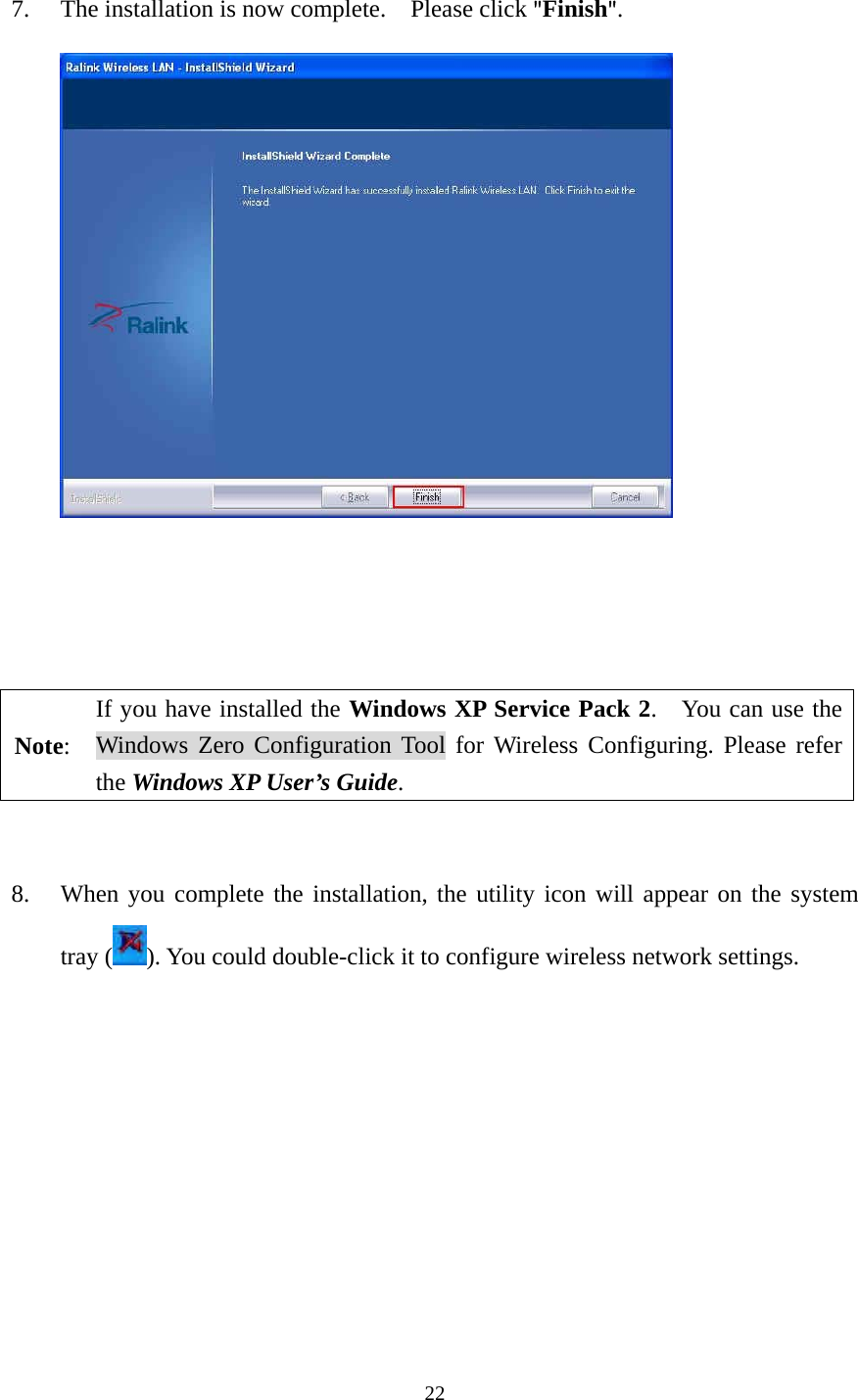  22 7. The installation is now complete.    Please click "Finish".              Note: If you have installed the Windows XP Service Pack 2.    You can use the Windows Zero Configuration Tool for Wireless Configuring. Please refer the Windows XP User&rsquo;s Guide.   8. When you complete the installation, the utility icon will appear on the system tray ( ). You could double-click it to configure wireless network settings.           