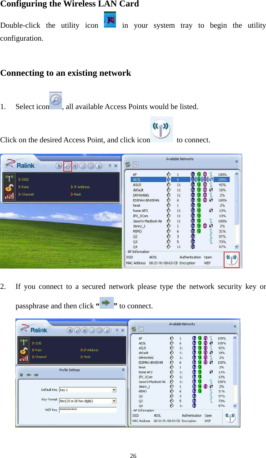  26Configuring the Wireless LAN Card Double-click the utility icon   in your system tray to begin the utility configuration.   Connecting to an existing network  1. Select icon , all available Access Points would be listed. Click on the desired Access Point, and click icon  to connect.   2. If you connect to a secured network please type the network security key or passphrase and then click &ldquo; &rdquo; to connect.       