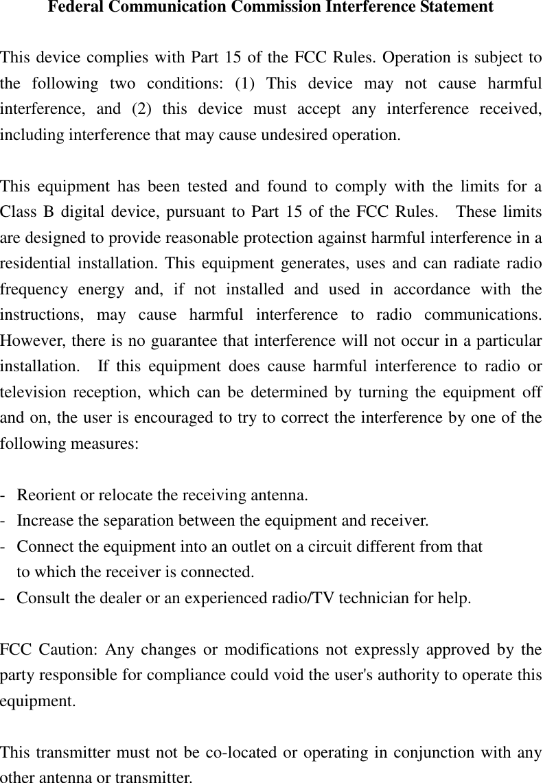 Federal Communication Commission Interference Statement  This device complies with Part 15 of the FCC Rules. Operation is subject to the  following  two  conditions:  (1)  This  device  may  not  cause  harmful interference,  and  (2)  this  device  must  accept  any  interference  received, including interference that may cause undesired operation.  This  equipment  has  been  tested  and  found  to  comply  with  the  limits  for  a Class B digital device, pursuant to Part 15 of the FCC Rules.    These limits are designed to provide reasonable protection against harmful interference in a residential installation. This equipment generates, uses and can radiate radio frequency  energy  and,  if  not  installed  and  used  in  accordance  with  the instructions,  may  cause  harmful  interference  to  radio  communications.   However, there is no guarantee that interference will not occur in a particular installation.    If  this  equipment  does  cause  harmful  interference  to  radio  or television  reception, which  can  be  determined by  turning the equipment  off and on, the user is encouraged to try to correct the interference by one of the following measures:  -  Reorient or relocate the receiving antenna. -  Increase the separation between the equipment and receiver. -  Connect the equipment into an outlet on a circuit different from that to which the receiver is connected. -  Consult the dealer or an experienced radio/TV technician for help.  FCC  Caution:  Any changes or  modifications  not  expressly approved  by  the party responsible for compliance could void the user's authority to operate this equipment.  This transmitter must not be co-located or operating in conjunction with any other antenna or transmitter.  