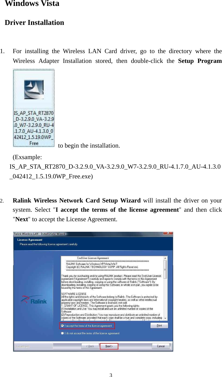  3Windows Vista Driver Installation   1. For installing the Wireless LAN Card driver, go to the directory where the Wireless Adapter Installation stored, then double-click the Setup Program  to begin the installation.     (Exsample: IS_AP_STA_RT2870_D-3.2.9.0_VA-3.2.9.0_W7-3.2.9.0_RU-4.1.7.0_AU-4.1.3.0_042412_1.5.19.0WP_Free.exe)  2. Ralink Wireless Network Card Setup Wizard will install the driver on your system. Select "I accept the terms of the license agreement"  and then click "Next" to accept the License Agreement.          
