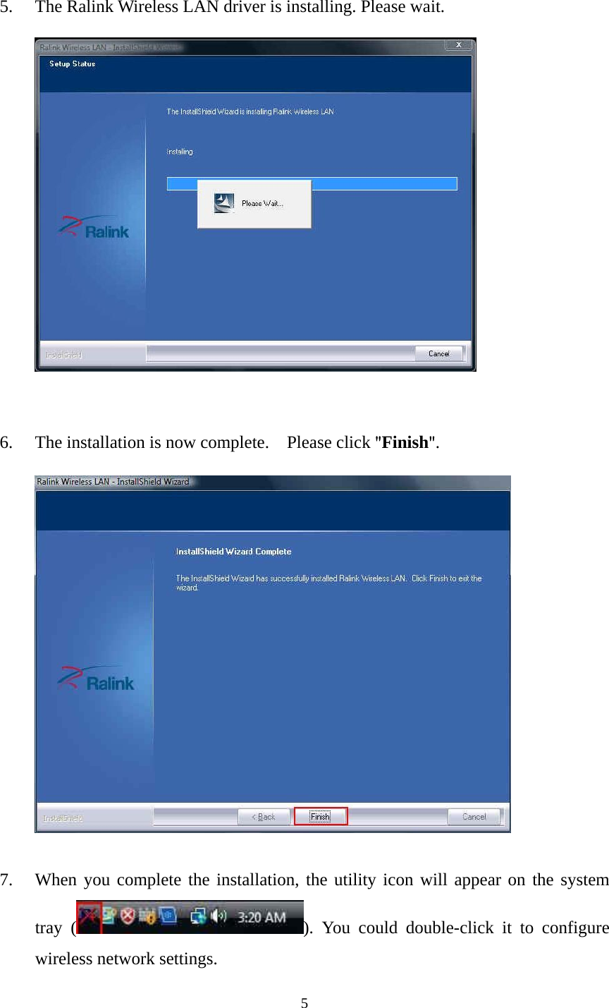  5 5. The Ralink Wireless LAN driver is installing. Please wait.   6. The installation is now complete.    Please click "Finish".        7. When you complete the installation, the utility icon will appear on the system tray ( ). You could double-click it to configure wireless network settings. 