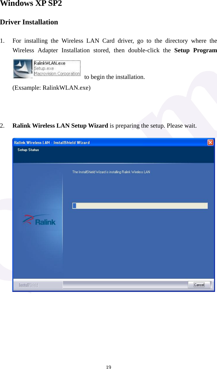  19Windows XP SP2 Driver Installation  1. For installing the Wireless LAN Card driver, go to the directory where the Wireless Adapter Installation stored, then double-click the Setup Program   to begin the installation. (Exsample: RalinkWLAN.exe)    2. Ralink Wireless LAN Setup Wizard is preparing the setup. Please wait.             