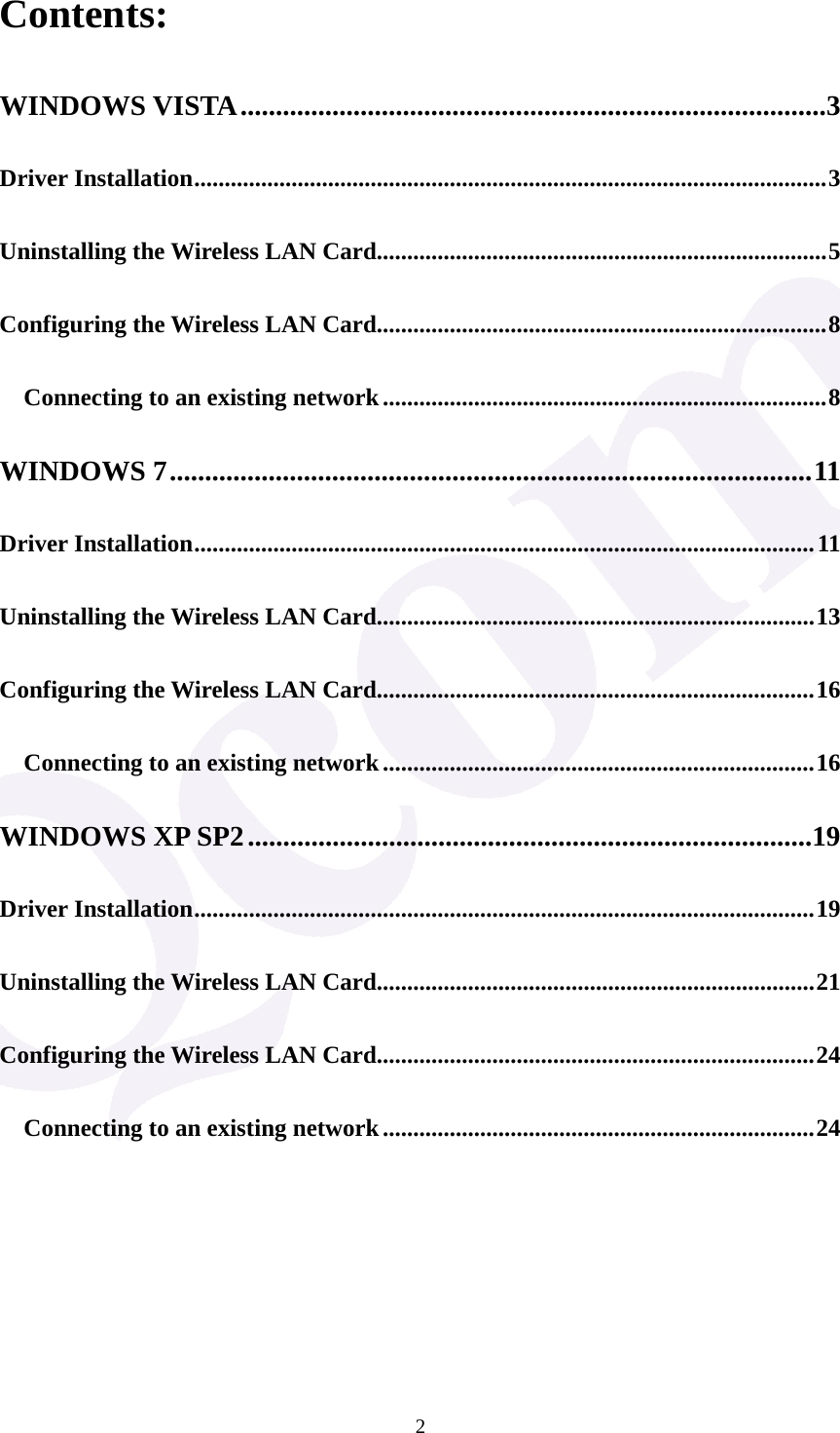  2Contents: WINDOWS VISTA...................................................................................3 Driver Installation........................................................................................................3 Uninstalling the Wireless LAN Card..........................................................................5 Configuring the Wireless LAN Card..........................................................................8 Connecting to an existing network.........................................................................8 WINDOWS 7...........................................................................................11 Driver Installation......................................................................................................11 Uninstalling the Wireless LAN Card........................................................................13 Configuring the Wireless LAN Card........................................................................16 Connecting to an existing network.......................................................................16 WINDOWS XP SP2................................................................................19 Driver Installation......................................................................................................19 Uninstalling the Wireless LAN Card........................................................................21 Configuring the Wireless LAN Card........................................................................24 Connecting to an existing network.......................................................................24       